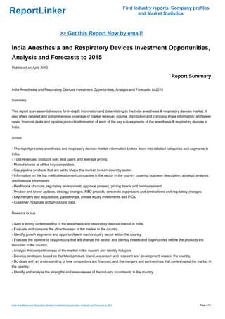 Find Industry reports, Company profiles
ReportLinker                                                                                               and Market Statistics



                                              >> Get this Report Now by email!

India Anesthesia and Respiratory Devices Investment Opportunities,
Analysis and Forecasts to 2015
Published on April 2009

                                                                                                                         Report Summary

India Anesthesia and Respiratory Devices Investment Opportunities, Analysis and Forecasts to 2015


Summary


This report is an essential source for in-depth information and data relating to the India anesthesia & respiratory devices market. It
also offers detailed and comprehensive coverage of market revenue, volume, distribution and company share information; and latest
news, financial deals and pipeline products information of each of the key sub-segments of the anesthesia & respiratory devices in
India


Scope


- The report provides anesthesia and respiratory devices market information broken down into detailed categories and segments in
India.
- Total revenues, products sold, end users, and average pricing.
- Market shares of all the key competitors.
- Key pipeline products that are set to shape the market, broken down by sector.
- Information on the top medical equipment companies in the sector in the country covering business description, strategic analysis,
and financial information.
- Healthcare structure, regulatory environment, approval process, pricing trends and reimbursement.
- Product and brand updates, strategy changes, R&D projects, corporate expansions and contractions and regulatory changes.
- Key mergers and acquisitions, partnerships, private equity investments and IPOs.
- Customer, hospitals and physicians data.


Reasons to buy


- Gain a strong understanding of the anesthesia and respiratory devices market in India.
- Evaluate and compare the attractiveness of the market in the country.
- Identify growth segments and opportunities in each industry sector within the country.
- Evaluate the pipeline of key products that will change the sector, and identify threats and opportunities before the products are
launched in the country.
- Analyze the competitiveness of the market in the country and identify hotspots.
- Develop strategies based on the latest product, brand, expansion and research and development news in the country.
- Do deals with an understanding of how competitors are financed, and the mergers and partnerships that have shaped the market in
the country.
- Identify and analyze the strengths and weaknesses of the industry incumbents in the country.




India Anesthesia and Respiratory Devices Investment Opportunities, Analysis and Forecasts to 2015                                     Page 1/12
 