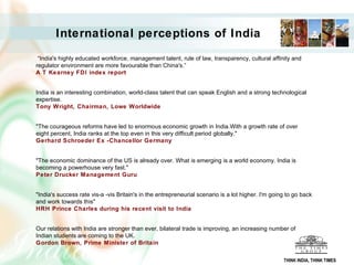 International perceptions of India “ India's highly educated workforce, management talent, rule of law, transparency, cultural affinity and regulator environment are more favourable than China's.”  A T Kearney FDI index report     India is an interesting combination, world-class talent that can speak English and a strong technological expertise. Tony Wright, Chairman, Lowe Worldwide     "The courageous reforms have led to enormous economic growth in India.With a growth rate of over eight percent, India ranks at the top even in this very difficult period globally."  Gerhard Schroeder Ex -Chancellor Germany     "The economic dominance of the US is already over. What is emerging is a world economy. India is becoming a powerhouse very fast." Peter Drucker Management Guru   "India's success rate vis-a -vis Britain's in the entrepreneurial scenario is a lot higher. I'm going to go back and work towards this"  HRH Prince Charles during his recent visit to India     Our relations with India are stronger than ever, bilateral trade is improving, an increasing number of Indian students are coming to the UK.  Gordon Brown, Prime Minister of Britain THINK INDIA, THINK TIMES 