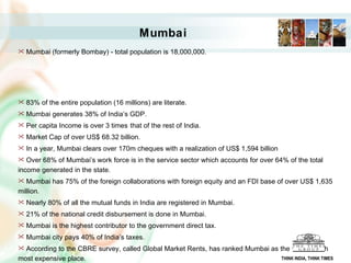 Mumbai Mumbai (formerly Bombay) - total population is 18,000,000.  83% of the entire population (16 millions) are literate.  Mumbai generates 38% of India’s GDP.  Per capita Income is over 3 times   that of the rest of India. Market Cap of over US$ 68.32 billion.   In a year, Mumbai clears over 170m cheques with a realization of US$ 1,594 billion  Over 68% of Mumbai’s work force is in the service sector which accounts for over 64% of the total income generated in the state.  Mumbai has 75% of the foreign collaborations with foreign equity and an FDI base of over US$ 1,635 million.  Nearly 80% of all the mutual funds in India are registered in Mumbai. 21% of the national credit disbursement is done in Mumbai. Mumbai is the highest contributor to the government direct tax. Mumbai city pays 40% of India’s taxes. According to the CBRE survey, called Global Market Rents, has ranked Mumbai as the world's 15th most expensive place.  The cost of occupation in Mumbai is $56.83 per square feet per annum.  Around 800 households in Mumbai has an annual income of more than Rs. 1crore. Mumbai is the only city in India which has 5 billionaires –Forbes Magazine. THINK INDIA, THINK TIMES 