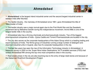 Ahmedabad  is the largest inland industrial center and the second largest industrial center in western India after Mumbai.  The textile industry,  the mainstay of Ahmedabad since 1861, gave Ahmedabad the title of “Manchester of India”.  The textile industry saw a major revival again due to the First World War and the Swadeshi movement led by Mahatma Gandhi during the independence movement. Arvind Mills is one of the largest textile mills in the country. Ahmedabad also has a thriving chemicals and pharmaceuticals industry. Two of the biggest pharmaceutical companies of India - Zydus Cadila and Torrent Pharmaceuticals are located in the city.  The city also serves as the corporate headquarters of the Adani Group which is a leading trading and export company of India. The Nirma group of industries running a large number of detergent and chemical industrial units in Gujarat, also has it's corporate headquarters in the city. The last few years has seen the rise of the Information Technology industry in Ahmedabad. A Nasscom survey in 2002 on the ‘Super Nine Indian Destinations’ for IT-enabled services (ITES) had ranked Ahmedabad fifth among the top nine most competitive cities in the country.  Real estate prices in the city are also booming due to the entry of large retail stores and because of the Sabarmati Riverfront Development Project. Ahmedabad THINK INDIA, THINK TIMES 