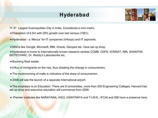 Hyderabad 5 th   Largest Cosmopolitan City in India. Considered a mini-metro. Population of 6.5m with 29% growth over last census (1991). Hyderabad - a ‘Mecca’ for IT companies (Infosys) and IT aspirants. MNCs like Google, Microsoft, IBM, Oracle, Genpact etc. have set up shop. Hyderabad is home to Internationally known research centres CCMB, CDFD, ICRISAT, NIN, SHANTHA BIOTECHNIC, Dr. Reddy’s Laboratories etc. Booming Real estate.  Influx of immigrants on the rise, thus dictating the change in consumerism. The mushrooming of malls is indicative of the skew of consumerism . 2008 will see the launch of a separate International airport. The emphasis is on Education. There are 8 Universities, more than 200 Engineering Colleges. Harvard has set up shop and executive education will commence from 2008. Premier institutes like NARAYANA, ASCI, CHAITANYA and T.I.M.E.; IFCAI and ISB have a presence here. 