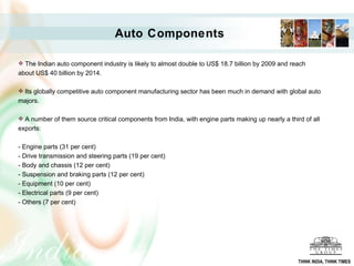 Auto Components   The Indian auto component industry is likely to almost double to US$ 18.7 billion by 2009 and reach about US$ 40 billion by 2014.  Its globally competitive auto component manufacturing sector has been much in demand with global auto majors.  A number of them source critical components from India, with engine parts making up nearly a third of all exports: - Engine parts (31 per cent)  - Drive transmission and steering parts (19 per cent)  - Body and chassis (12 per cent)  - Suspension and braking parts (12 per cent)  - Equipment (10 per cent)  - Electrical parts (9 per cent)  - Others (7 per cent)  THINK INDIA, THINK TIMES 