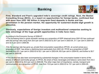Banking   First, Standard and Poor's upgraded India's sovereign credit ratings. Next, the Boston Consulting Group (BCG), in a report on opportunities for foreign banks, confirmed that with more than US$ 180 billion in long-term fixed deposits in banks and low penetration in the pension market, the opportunity for sustained double-digit growth is attractive.  Obviously, expectations of foreign investors and multinational companies seeking to take advantage of the huge growth opportunities in India have risen. According to the Economic Survey of 2006-07 :  The increasing trend in gross domestic savings as a proportion of GDP observed since 2001-02 has continued with the savings ratio rising from 26.4 per cent in 2002-03 to 29.7 per cent in 2003-04, 31.1 per cent in 2004-05 and 32.4 per cent in 2005-06.  As the savings rate has gone up,  private final consumption expenditure (PFCE),  at current prices as a proportion of GDP, has shown a declining trend particularly from 2001-02. PFCE as a proportion of GDP declined from 63.1 per cent in 2002-03 to 62.1 per cent in 2003-04, 60.0 per cent in 2004-05, and further to 58.7 per cent in 2005-06.  This decline has also been accompanied by substantial changes in the consumption basket in terms of the shares of different commodity groups. In PFCE, the share of food, beverages and tobacco came down from 43.3 per cent in 2002-03 to 39.4 per cent in 2005-06. The other major item of importance, namely, transport and communication, as a proportion of PFCE, rose from 15.8 per cent in 2002-03 to 19.1 per cent in 2004-05.     THINK INDIA, THINK TIMES 