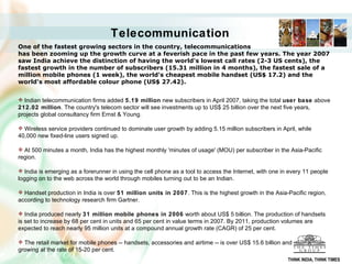 Telecommunication One of the fastest growing sectors in the country, telecommunications  has been zooming up the growth curve at a feverish pace in the past few years. The year 2007 saw India achieve the distinction of having the world's lowest call rates (2-3 US cents), the fastest growth in the number of subscribers (15.31 million in 4 months), the fastest sale of a million mobile phones (1 week), the world's cheapest mobile handset (US$ 17.2) and the world's most affordable colour phone (US$ 27.42).  Indian telecommunication firms added  5.19 million  new subscribers in April 2007, taking the total  user base  above  212.02 million . The country's telecom sector will see investments up to US$ 25 billion over the next five years, projects global consultancy firm Ernst & Young. Wireless service providers continued to dominate user growth by adding 5.15 million subscribers in April, while 40,000 new fixed-line users signed up.  At 500 minutes a month, India has the highest monthly 'minutes of usage' (MOU) per subscriber in the Asia-Pacific region.  India is emerging as a forerunner in using the cell phone as a tool to access the Internet, with one in every 11 people logging on to the web across the world through mobiles turning out to be an Indian.  Handset production in India is over  51 million units in 2007 . This is the highest growth in the Asia-Pacific region, according to technology research firm Gartner.  India produced nearly  31 million mobile phones in 2006  worth about US$ 5 billion. The production of handsets is set to increase by 68 per cent in units and 65 per cent in value terms in 2007. By 2011, production volumes are expected to reach nearly 95 million units at a compound annual growth rate (CAGR) of 25 per cent.  The retail market for mobile phones -- handsets, accessories and airtime -- is over US$ 15.6 billion and growing at growing at the rate of 15-20 per cent.  THINK INDIA, THINK TIMES 