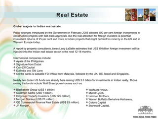 Real Estate Global majors in Indian real estate Policy changes introduced by the Government in February 2005 allowed 100 per cent foreign investments in construction projects with fast-track approvals. But the real attraction for foreign investors is potential investment returns of 25 per cent and more in Indian projects that might be hard to come by in the US and in Western Europe today.  A report by property consultants Jones Lang LaSalle estimates that US$ 10 billion foreign investment will be injected into the Indian real estate sector in the next 12-18 months. International companies include: Ayala of the Philippines  Signature from Dubai  Och-Ziff Capital  EurIndia and Old Lane On the cards is sizeable FDI inflow from Malaysia, followed by the UK, US, Israel and Singapore . Nearly two dozen US funds are already here raising US$ 3.5 billion for investments in Indian realty. Those raising the funds include Wall Street powerhouses such as: Blackstone Group (US$ 1 billion)  Goldman Sachs (US$ 1 billion),  Citigroup Property Investors (US$ 125 million),  Morgan Stanley (US$ 70 million)  GE Commercial Finance Real Estate (US$ 63 million).  JP Morgan,  Warburg Pincus,  Merrill Lynch,  Lehman Brothers,  Warren Buffett’s Berkshire Hathaway,  Colony Capital  Starwood Capital . THINK INDIA, THINK TIMES 