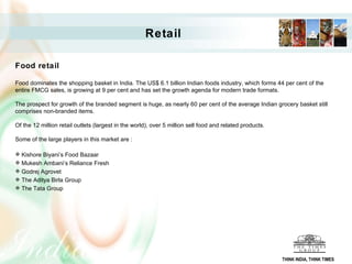 Retail Food retail Food dominates the shopping basket in India. The US$ 6.1 billion Indian foods industry, which forms 44 per cent of the entire FMCG sales, is growing at 9 per cent and has set the growth agenda for modern trade formats.  The prospect for growth of the branded segment is huge, as nearly 60 per cent of the average Indian grocery basket still comprises non-branded items. Of the 12 million retail outlets (largest in the world), over 5 million sell food and related products.  Some of the large players in this market are : Kishore Biyani’s Food Bazaar  Mukesh Ambani’s Reliance Fresh  Godrej Agrovet  The Aditya Birla Group  The Tata Group THINK INDIA, THINK TIMES 