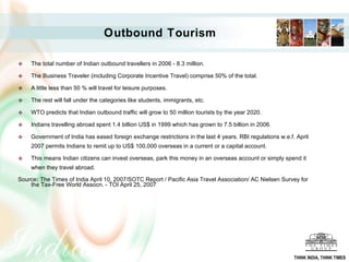 Outbound Tourism The total number of Indian outbound travellers in 2006 - 8.3 million. The Business Traveler (including Corporate Incentive Travel) comprise 50% of the total.  A little less than 50 % will travel for leisure purposes. The rest will fall under the categories like students, immigrants, etc. WTO predicts that Indian outbound traffic will grow to 50 million tourists by the year 2020. Indians travelling abroad spent 1.4 billion US$ in 1999 which has grown to 7.5 billion in 2006. Government of India has eased foreign exchange restrictions in the last 4 years. RBI regulations w.e.f. April 2007 permits Indians to remit up to US$ 100,000 overseas in a current or a capital account.  This means Indian citizens can invest overseas, park this money in an overseas account or simply spend it when they travel abroad. Source :  The Times of India April 10, 2007/SOTC Report / Pacific Asia Travel Association/ AC Nielsen Survey for the Tax-Free World Assocn. - TOI April 25, 2007 THINK INDIA, THINK TIMES 
