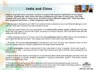 India and China   Engines of growth China and India continue to expand with positive implications for the global economy. Significantly, while China and India complement each other in many ways, they also compete with each other in many areas. As India's Finance Minister rightly said, “India has often been compared with China...I invite comparison with China.”  Rating  agency Standard & poor (S&P) has included 8 Indian companies in its annual 'Global Challengers List' of 300 firms, while only 4 Chinese firms were included in the list. India has ousted Taiwan from the second place in the  Asia-Pacific private equity rankings  with PE deals worth US$ 2,433 million in the first half of 2007, according to Thomson Financial. China has been ranked fifth with deals worth US$ 678.7 million. Indian companies account for 10.5 per cent of the total  syndicated loans  by BRIC nations, with borrowings of about US$ 8.28 billion till June 2007. This is higher than China's 7.9 per cent or over US$ 6 billion. More than 100 Chinese  pharmaceutical  manufacturers have lined up major India expansion plans via joint ventures, strategic alliances, research collaborations and wholly-owned subsidiaries. China’s  automobiles  market is double that of India, India leads in terms of exports: China’s auto exports -- 340,000 units in 2006 -- were less than half of India's total vehicle export tally of 970,620 units (including two and three wheelers). India and China have signed a memorandum of understanding (MoU) allowing  oil and gas  companies of the two countries to engage in mutually beneficial cooperation in acquiring hydrocarbon assets in third world countries without undercutting each other. The Asia-Pacific region is set for a technology boom with China and India leading the pack in terms of  information technology : China is expected to account for 32 per cent of the region's technology market in  2007, India makes up 23 per cent, according to International Data Corp.  THINK INDIA, THINK TIMES 