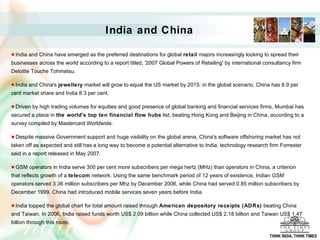 India and China have emerged as the preferred destinations for global  retail  majors increasingly looking to spread their businesses across the world according to a report titled, '2007 Global Powers of Retailing' by international consultancy firm Deloitte Touche Tohmatsu. India and China's  jewellery  market will grow to equal the US market by 2015: in the global scenario, China has 8.9 per cent market share and India 8.3 per cent.  Driven by high trading volumes for equities and good presence of global banking and financial services firms, Mumbai has secured a place in  the world's top ten financial flow hubs  list, beating Hong Kong and Beijing in China, according to a survey compiled by Mastercard Worldwide. Despite massive Government support and huge visibility on the global arena, China's software offshoring market has not taken off as expected and still has a long way to become a potential alternative to India, technology research firm Forrester said in a report released in May 2007.  GSM operators in India serve 300 per cent more subscribers per mega hertz (MHz) than operators in China, a criterion that reflects growth of a  telecom  network. Using the same benchmark period of 12 years of existence, Indian GSM operators served 3.36 million subscribers per Mhz by December 2006, while China had served 0.85 million subscribers by December 1999. China had introduced mobile services seven years before India.  India topped the global chart for total amount raised through  American depository receipts (ADRs)  beating China and Taiwan. In 2006, India raised funds worth US$ 2.09 billion while China collected US$ 2.18 billion and Taiwan US$ 1.47 billion through this route.  India and China THINK INDIA, THINK TIMES 