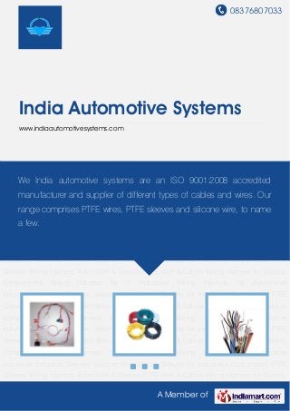 08376807033
A Member of
India Automotive Systems
www.indiaautomotivesystems.com
Wiring Harness Teflon Wire & Sleeves PTFE Wire & Cables Wiring Harness for Electric
Components Wiring Harness for IT Industries Wiring Harness for Automotive
Industries Industrial Sleeves Silicone Wire Silicon Sleeves for Industries Customised PTFE
Sleeves Wiring Harness Teflon Wire & Sleeves PTFE Wire & Cables Wiring Harness for Electric
Components Wiring Harness for IT Industries Wiring Harness for Automotive
Industries Industrial Sleeves Silicone Wire Silicon Sleeves for Industries Customised PTFE
Sleeves Wiring Harness Teflon Wire & Sleeves PTFE Wire & Cables Wiring Harness for Electric
Components Wiring Harness for IT Industries Wiring Harness for Automotive
Industries Industrial Sleeves Silicone Wire Silicon Sleeves for Industries Customised PTFE
Sleeves Wiring Harness Teflon Wire & Sleeves PTFE Wire & Cables Wiring Harness for Electric
Components Wiring Harness for IT Industries Wiring Harness for Automotive
Industries Industrial Sleeves Silicone Wire Silicon Sleeves for Industries Customised PTFE
Sleeves Wiring Harness Teflon Wire & Sleeves PTFE Wire & Cables Wiring Harness for Electric
Components Wiring Harness for IT Industries Wiring Harness for Automotive
Industries Industrial Sleeves Silicone Wire Silicon Sleeves for Industries Customised PTFE
Sleeves Wiring Harness Teflon Wire & Sleeves PTFE Wire & Cables Wiring Harness for Electric
Components Wiring Harness for IT Industries Wiring Harness for Automotive
Industries Industrial Sleeves Silicone Wire Silicon Sleeves for Industries Customised PTFE
Sleeves Wiring Harness Teflon Wire & Sleeves PTFE Wire & Cables Wiring Harness for Electric
We India automotive systems are an ISO 9001:2008 accredited
manufacturer and supplier of different types of cables and wires. Our
range comprises PTFE wires, PTFE sleeves and silicone wire, to name
a few.
 