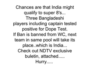 Chances are that India might qualify to super 8's... Three Bangladeshi players including captain tested positive for Dope Test. If Ban is banned from WC, next team in same pool will take its place..which is India... Check out NDTV exclusive buletin, attached..... Hurry.....  