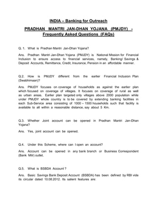 INDIA – Banking for Outreach 
PRADHAN MANTRI JAN-DHAN YOJANA (PMJDY) - 
Frequently Asked Questions (FAQs) 
Q. 1. What is Pradhan Mantri Jan-Dhan Yojana? 
Ans. Pradhan Mantri Jan-Dhan Yojana (PMJDY) is National Mission for Financial 
Inclusion to ensure access to financial services, namely, Banking/ Savings & 
Deposit Accounts, Remittance, Credit, Insurance, Pension in an affordable manner. 
Q.2. How is PMJDY different from the earlier Financial Inclusion Plan 
(Swabhimaan)? 
Ans. PMJDY focuses on coverage of households as against the earlier plan 
which focused on coverage of villages. It focuses on coverage of rural as well 
as urban areas. Earlier plan targeted only villages above 2000 population while 
under PMJDY whole country is to be covered by extending banking facilities in 
each Sub-Service area consisting of 1000 – 1500 households such that facility is 
available to all within a reasonable distance, say about 5 Km. 
Q.3. Whether Joint account can be opened in Pradhan Mantri Jan-Dhan 
Yojana? 
Ans. Yes, joint account can be opened. 
Q.4. Under this Scheme, where can I open an account? 
Ans. Account can be opened in any bank branch or Business Correspondent 
(Bank Mitr) outlet. 
Q.5. What is BSBDA Account ? 
Ans. Basic Savings Bank Deposit Account (BSBDA) has been defined by RBI vide 
its circular dated 10.08.2012. Its salient features are: 
 