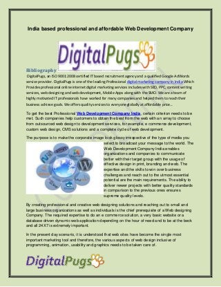 India based professional and affordable Web Development Company
Bibliography
DigitalPugs, an ISO 9001:2008 certified IT based recruitment agency and a qualified Google AdWords
service provider. DigitalPugs is one of the leading Professional digital marketing company in India Which
Provides professional online internet digital marketing services includes with SEO, PPC, content writing
services, web designing and web development, Mobile Apps along with the SMO. We are a team of
highly motivated IT professionals have worked for many companies and helped them to reach their
business achieve goals. We offers quality services to everyone globally at affordable price..
To get the best Professional Web Development Company India, certain criterion needs to be
met. Such companies help customers to obtain the best from the web with an array to choose
from outsourced web design to development services, for example, e commerce development,
custom web design, CMS solutions and a complete cycle of web development.
The purpose is to make the corporate image look glossy irrespective of the type of media you
select to broadcast your message to the world. The
Web Development Company India enables
organizations and companies to communicate
better with their target group with the usage of
effective design in print, branding and web. The
expertise and the skills to win over business
challenges and reach out to the utmost essential
potential are the main requirements. The ability to
deliver newer projects with better quality standards
in comparison to the previous ones ensures
supreme quality levels.
By creating professional and creative web designing solutions and reaching out to small and
large business organizations as well as individuals is the chief prerequisite of a Web designing
Company. The required expertise to do an e commerce solution, a very basic website or a
database driven dynamic web application depending on the hour of need and to be at the beck
and all 24X7 is extremely important.
In the present day scenario, it is understood that web sites have become the single most
important marketing tool and therefore, the various aspects of web design inclusive of
programming, animation, usability and graphics needs to be taken care of.
 