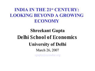 INDIA IN THE 21 st  CENTURY: LOOKING BEYOND A GROWING ECONOMY Shreekant Gupta Delhi School of Economics University of Delhi March 26, 2007 [email_address] 
