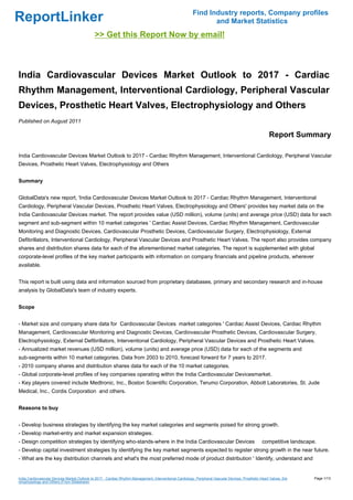 Find Industry reports, Company profiles
ReportLinker                                                                                                     and Market Statistics
                                              >> Get this Report Now by email!



India Cardiovascular Devices Market Outlook to 2017 - Cardiac
Rhythm Management, Interventional Cardiology, Peripheral Vascular
Devices, Prosthetic Heart Valves, Electrophysiology and Others
Published on August 2011

                                                                                                                                                         Report Summary

India Cardiovascular Devices Market Outlook to 2017 - Cardiac Rhythm Management, Interventional Cardiology, Peripheral Vascular
Devices, Prosthetic Heart Valves, Electrophysiology and Others


Summary


GlobalData's new report, 'India Cardiovascular Devices Market Outlook to 2017 - Cardiac Rhythm Management, Interventional
Cardiology, Peripheral Vascular Devices, Prosthetic Heart Valves, Electrophysiology and Others' provides key market data on the
India Cardiovascular Devices market. The report provides value (USD million), volume (units) and average price (USD) data for each
segment and sub-segment within 10 market categories ' Cardiac Assist Devices, Cardiac Rhythm Management, Cardiovascular
Monitoring and Diagnostic Devices, Cardiovascular Prosthetic Devices, Cardiovascular Surgery, Electrophysiology, External
Defibrillators, Interventional Cardiology, Peripheral Vascular Devices and Prosthetic Heart Valves. The report also provides company
shares and distribution shares data for each of the aforementioned market categories. The report is supplemented with global
corporate-level profiles of the key market participants with information on company financials and pipeline products, wherever
available.


This report is built using data and information sourced from proprietary databases, primary and secondary research and in-house
analysis by GlobalData's team of industry experts.


Scope


- Market size and company share data for Cardiovascular Devices market categories ' Cardiac Assist Devices, Cardiac Rhythm
Management, Cardiovascular Monitoring and Diagnostic Devices, Cardiovascular Prosthetic Devices, Cardiovascular Surgery,
Electrophysiology, External Defibrillators, Interventional Cardiology, Peripheral Vascular Devices and Prosthetic Heart Valves.
- Annualized market revenues (USD million), volume (units) and average price (USD) data for each of the segments and
sub-segments within 10 market categories. Data from 2003 to 2010, forecast forward for 7 years to 2017.
- 2010 company shares and distribution shares data for each of the 10 market categories.
- Global corporate-level profiles of key companies operating within the India Cardiovascular Devicesmarket.
- Key players covered include Medtronic, Inc., Boston Scientific Corporation, Terumo Corporation, Abbott Laboratories, St. Jude
Medical, Inc., Cordis Corporation and others.


Reasons to buy


- Develop business strategies by identifying the key market categories and segments poised for strong growth.
- Develop market-entry and market expansion strategies.
- Design competition strategies by identifying who-stands-where in the India Cardiovascular Devices                                                  competitive landscape.
- Develop capital investment strategies by identifying the key market segments expected to register strong growth in the near future.
- What are the key distribution channels and what's the most preferred mode of product distribution ' Identify, understand and


India Cardiovascular Devices Market Outlook to 2017 - Cardiac Rhythm Management, Interventional Cardiology, Peripheral Vascular Devices, Prosthetic Heart Valves, Ele     Page 1/13
ctrophysiology and Others (From Slideshare)
 