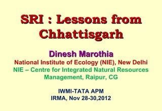 SRI : Lessons from
    Chhattisgarh
            Dinesh Marothia
National Institute of Ecology (NIE), New Delhi
NIE – Centre for Integrated Natural Resources
          Management, Raipur, CG

    IWMI-TATA ANNUAL PARTNERS’ MEET
           IRMA, Nov 28-30,2012
 