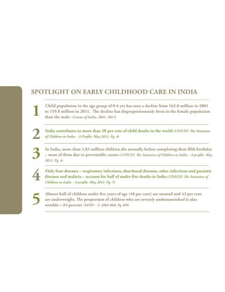 94
Child population in the age group of 0-6 yrs has seen a decline from 163.8 million in 2001
to 159.8 million in 2011. The decline has disproportionately been in the female population
than the male. (Census of India, 2001, 2011)
India contributes to more than 20 per cent of child deaths in the world (Unicef. The Situation
of Children in India – A Profile. May 2011. Pg. 4)
In India, more than 1.83 million children die annually before completing their fifth birthday
– most of them due to preventable causes (Unicef. The Situation of Children in India – A profile. May
2011. Pg. 4)
Only four diseases – respiratory infections, diarrhoeal diseases, other infectious and parasitic
diseases and malaria – account for half of under-five deaths in India (Unicef. The Situation of
Children in India – A profile. May 2011. Pg. 5)
Almost half of children under five years of age (48 per cent) are stunted and 43 per cent
are underweight. The proportion of children who are severely undernourished is also
notable—24 percent (NFHS – 3. 2005-060. Pg 269)
Spotlight on Early Childhood Care in India
1
2
3
4
5
 