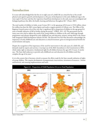 95
Introduction
It is now well acknowledged that the first six to eight years of a child’s life are critical for her or his overall
physical and cognitive growth and development as the pace of development in this early childhood stage is the
most rapid. It has been said that the ‘experience-based brain development in the early years sets neurological and
biological pathways that affect the health, learning and behaviour throughout life’.1
(Fraser. 2007)
The total number of children in India, as per Census 2011, in the age group of 0-6 years is 159.8 million, about
five million less than the 2001 census figures and marks a negative growth of 3.08 per cent. The Office of the
Registrar General seems to be of the view that ‘a significant fall in proportion of children in the age-group 0-6
years is broadly indicative of fall in fertility during the period’.2
(ORGI. 2011. 62) The government has for
many years now tried to address the needs of the young children or children in the early child stage through
programmes and schemes designed for early childhood care and education, primary among which is the nation-
wide Integrated Child Development Scheme (ICDS). The Eleventh Five Year Plan document acknowledges the
importance of early childhood care and education as critical investment, given its intergenerational benefits for
social inclusion and equity.
Despite the recognition of the importance of the need for intervention in the early years of a child’s life, and
demands made by experts and activists, it was kept out of the 86th Amendment to the Constitution in 2002,
which makes right to education a fundamental right for all children between the ages of 6-14 years. It merely
says, ‘The State shall endeavour to provide early childhood care and education for all children until they
complete the age of six years.’3
It is in this context that it becomes critical to measure the efforts made by the State towards realisation of rights
of young children. This requires development of programmatic interventions, investment of resources – human
and financial, and ensuring implementation and reach.
Figure 6.1. Proportion of Child Population 0-6 yrs to Total Population
Source: Census 2011
2001 2011
 