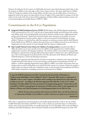 96
However, the indicators for the country on child health and access to pre-school education clearly show us that
the situation of children in the early stage is still a matter of great concern. The report titled Focus on Children
Under Six4
brings the condition of the young children and their issues into the public debate. As has been so
poignantly stated in the report, the repercussions of years of neglect of the young child are staring us in the face
today. It is the result of this that we have half the population of India’s children undernourished, anaemic and
un-immunised against preventable diseases. (CIRCUS. 2006)
Commitments to the 0-6 yr Population
n	 Integrated Child Development Services (ICDS): World’s largest early child development programme,
ICDS was launched by GoI in 1975 with the aim of improving the health and well-being of new mothers
and children under six by providing health and nutrition education, health services, supplementary food,
and pre-school education.5
Studies have found that despite some unevenness in the quality of services,
the ICDS programmes has had a positive impact on the survival, growth and development of young
children.6
However, its reach has been called into question on numerous occasions and the third National
Family Health Survey (NFHS-3), indicates that only 28 per cent of children received any services from an
Anganwadi centre (the network of centres through which the scheme is implemented).
n	 Rajiv Gandhi National Creche Scheme for Children of working mothers: Launched with effect in
2006, this scheme was set up to provide services for children of the age group 0-6 yrs which includes
supplementary nutrition and emergency medicines. The need for crèches is not merely for ensuring child
development, empowerment of the girl child and retention of girls in schools, but is also a child protection
issue. This is well recognised in the Eleventh Fiver Year Plan documents of the Ministry of Women and
Child Development as well as the Planning Commission.
	 The Mid-Term appraisal of the Eleventh Five Year Plan recommends an evaluation and review of the Rajiv
Gandhi National Creche Scheme in terms of its relevance and the goal of universalisation of ICDS. In
addition, it calls for upgrading Anganwadi Centres (AWCs) to AWCs cum crèches and revision of the user
charges and cost norms to bring them at par with ICDS if the scheme is to continue. Clearly, the need for a
merger of the two schemes needs to be considered in order to meet the goals of universalisation of ICDS as
well as India’s commitment to building a protective environment for its children.
Often there is a gap between sanctioned projects and actually operational projects, both in the case of Rajiv
Gandhi National Creche Scheme and ICDS. In fact, as far as crèches are concerned, there is no information
on how many of the sanctioned crèches are actually operational. As of 31 December, 2010, as per the Ministry
of Woman and Child Development, there remained a shortfall of around 300 ICDS projects out of the 7015
A report by FORCES submitted to the CRC Committee for the General Day of Discussion on
“Implementing Child Rights in Early Childhood”, dated 17 September 2004, projects a requirement of
“800,000 creches to cater to approx. 220 million women working in the informal sector and in dire need
of child care services”.  According to the Mid-Term Appraisal of the XIth Plan “so far, 31,737 crèches
benefiting 7.92 Lakhs children have been sanctioned to the implementing agencies”. Clearly, there is still
a shortfall of 7,68,263 creches going by the requirement of 8 lakh crèches, which is well recognised by the
Ministry of Women and Child Development in its Working group Report for the XIth Five Year.
- FORCES, The Status of the young Indian child, Submission by FORCES, India, to the CRC Day of Discussion
on “Implementing Child Rights in Early Childhood”, available on http://www.crin.org/docs/resources/treaties/crc.37/
Discussion.asp
 