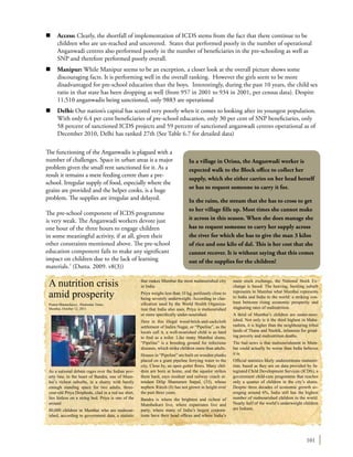 101
n	 Access: Clearly, the shortfall of implementation of ICDS stems from the fact that there continue to be
children who are un-reached and uncovered. States that performed poorly in the number of operational
Anganwadi centres also performed poorly in the number of beneficiaries in the pre-schooling as well as
SNP and therefore performed poorly overall.
n	 Manipur: While Manipur seems to be an exception, a closer look at the overall picture shows some
discouraging facts. It is performing well in the overall ranking. However the girls seem to be more
disadvantaged for pre-school education than the boys. Interestingly, during the past 10 years, the child sex
ratio in that state has been dropping as well (from 957 in 2001 to 934 in 2001, per census data). Despite
11,510 anganwadis being sanctioned, only 9883 are operational
n	 Delhi: Our nation’s capital has scored very poorly when it comes to looking after its youngest population.
With only 6.4 per cent beneficiaries of pre-school education, only 30 per cent of SNP beneficiaries, only
58 percent of sanctioned ICDS projects and 59 percent of sanctioned anganwadi centres operational as of
December 2010, Delhi has ranked 27th (See Table 6.7 for detailed data)
The functioning of the Anganwadis is plagued with a
number of challenges. Space in urban areas is a major
problem given the small rent sanctioned for it. As a
result it remains a mere feeding centre than a pre-
school. Irregular supply of food, especially where the
grains are provided and the helper cooks, is a huge
problem. The supplies are irregular and delayed.
The pre-school component of ICDS programme
is very weak. The Anganwadi workers devote just
one hour of the three hours to engage children
in some meaningful activity, if at all, given their
other constraints mentioned above. The pre-school
education component fails to make any significant
impact on children due to the lack of learning
materials.7
(Dutta. 2009. v8(3))
In a village in Orissa, the Anganwadi worker is
expected walk to the Block office to collect her
supply, which she either carries on her head herself
or has to request someone to carry it for.
In the rains, the stream that she has to cross to get
to her village fills up. Most times she cannot make
it across in this season. When she does manage she
has to request someone to carry her supply across
the river for which she has to give the man 3 kilos
of rice and one kilo of dal. This is her cost that she
cannot recover. It is without saying that this comes
out of the supplies for the children!
A nutrition crisis
amid prosperity
Pramit Bhattacharya , Hindustan Times
Mumbai, October 12, 2011
As a national debate rages over the Indian pov-
erty line, in the heart of Bandra, one of Mum-
bai’s richest suburbs, in a shanty with barely
enough standing space for two adults, three-
year-old Priya Doiphode, clad in a red tee shirt,
lies listless on a string bed. Priya is one of the
around
80,000 children in Mumbai who are malnour-
ished, according to government data, a statistic
that makes Mumbai the most malnourished city
in India.
Priya weighs less than 10 kg, perilously close to
being severely underweight. According to clas-
sification used by the World Health Organiza-
tion that India also uses, Priya is malnourished
or more specifically under-nourished.
Here in this illegal wood-brick-and-sackcloth
settlement of Indira Nagar, or “Pipeline”, as the
locals call it, a well-nourished child is as hard
to find as a toilet. Like many Mumbai slums,
“Pipeline” is a breeding ground for infectious
diseases, which strike children more than adults.
Houses in “Pipeline” are built on wooden planks
placed on a giant pipeline ferrying water to the
city. Close by, an open gutter flows. Many chil-
dren are born at home, and the squalor strikes
them hard, says resident and railway coach at-
tendant Dilip Shantaram Satpal, (33), whose
nephew Ritesh (8) has not grown in height over
the past three years.
Bandra is where the brightest and richest of
Mumbaikars live, where expatriates live and
party, where many of India’s largest corpora-
tions have their head offices and where India’s
main stock exchange, the National Stock Ex-
change is based. The heaving, bustling suburb
represents to Mumbai what Mumbai represents
to India and India to the world: a striking con-
trast between rising economic prosperity and
stagnating rates of malnutrition.
A third of Mumbai’s children are under-nour-
ished. Not only is it the third highest in Maha-
rashtra, it is higher than the neighbouring tribal
lands of Thane and Nashik, infamous for grind-
ing poverty and malnutrition deaths.
The bad news is that malnourishment in Mum-
bai could actually be worse than India believes
it is.
Official statistics likely underestimate malnutri-
tion, based as they are on data provided by In-
tegrated Child Development Services (ICDS), a
government child-care programme that reaches
only a quarter of children in the city’s slums.
Despite three decades of economic growth av-
eraging around 6%, India still has the highest
number of malnourished children in the world.
Nearly half of the world’s underweight children
are Indians.
 