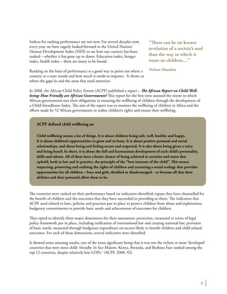 3
Indices for ranking performance are not new. For several decades now,
every year, we have eagerly looked forward to the United Nations’
Human Development Index (HDI) to see how our country has been
ranked – whether it has gone up or down. Education index, hunger
index, health index – there are many to be found.
Ranking on the basis of performance is a good way to point out where a
country or a state stands and how much it needs to improve. It shows us
where the gaps lie and the areas that need attention.
In 2008, the African Child Policy Forum (ACPF) published a report – The African Report on Child Well-
being: How Friendly are African Governments? This report for the first time assessed the extent to which
African governments met their obligations in ensuring the wellbeing of children through the development of
a Child-friendliness Index. The aim of the report was to monitor the wellbeing of children in Africa and the
efforts made by 52 African governments to realise children’s rights and ensure their wellbeing.
The countries were ranked on their performance based on indicators identified; inputs they have channelled for
the benefit of children and the outcomes that they have succeeded in providing to them. The indicators that
ACPF used related to laws, policies and practices put in place to protect children from abuse and exploitation;
budgetary commitments to provide basic needs and achievement of outcomes for children.
They opted to identify three major dimensions for their assessment: protection, measured in terms of legal
policy framework put in place, including ratification of international law and creating national law; provision
of basic needs, measured through budgetary expenditure on sectors likely to benefit children and child-related
outcomes. For each of these dimensions, several indicators were identified.
It showed some amazing results, one of the most significant being that it was not the richest or most ‘developed’
countries that were most child- friendly. In fact Malawi, Kenya, Rwanda, and Burkina Faso ranked among the
top 12 countries, despite relatively low GDPs.1
(ACPF. 2008. 92)
“There can be no keener
revelation of a society’s soul
than the way in which it
treats its children…”
Nelson Mandela
ACPF defined child wellbeing as:
Child wellbeing means a lot of things. It is about children being safe, well, healthy and happy.
It is about children’s opportunities to grow and to learn. It is about positive personal and social
relationships, and about being and feeling secure and respected. It is also about being given a voice
and being heard. In short, it is about the full and harmonious development of each child’s personality,
skills and talents. All of these have a better chance of being achieved in societies and states that
uphold, both in law and in practice, the principle of the “best interests of the child”. This means
respecting, protecting and realising the rights of children and nurturing a social ecology that provides
opportunities for all children – boys and girls, disabled or disadvantaged – to become all that their
abilities and their potential allow them to be.
 