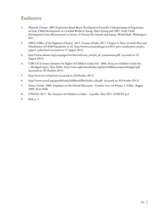 107
Endnotes
1.	 Mustard, J.Fraser .2007.Experience Based Brain Development:Scientific Underpinnings of Importnace
in Early Child Development in a Global World in Young, Mary Eming (ed) 2007. Early Child
Development from Measurement to Action: A Priority for Growth and Equity. World Bank. Washington
D.C.
2.	 ORGI (Office of the Registrar of India). 2011. Census of India 2011: Chapter 4: Seize, Growth Rate and
Distribution of Child Population. p. 62. http://www.censusindia.gov.in/2011-prov-results/prov_results_
paper1_india.html (accessed on 17 August 2011)
3.	 http://www.ashanet.org/campaigns/rte/docs/relevant_articles_of_constitution.pdf. (accessed on 19
August 2011)
4.	 CIRCUS (Citizens Initiative for Rights of Children Under Six). 2006. Focus on Children Under Six
– Abridged report. New Delhi. http://www.righttofoodindia.org/data/rtf06focusreportabridged.pdf
(accessed on 30 October 2011)
5.	 http://wcd.nic.in/icds.htm (accessed on 30 October 2011)
6.	 http://www.unicef.org/spanish/earlychildhood/files/india_icds.pdf (accessed on 30 October 2011)
7.	 Dutta, Vrinda. 2009. Emphasis on Pre-School Education. Combat Law. vol 8/Issue 3. 4.May- August
2009. New Delhi
8.	 UNICEF. 2011. The Situation of Children in India – A profile. May 2011. UNICEF. p.4
9.	 Ibid. p. 5
 