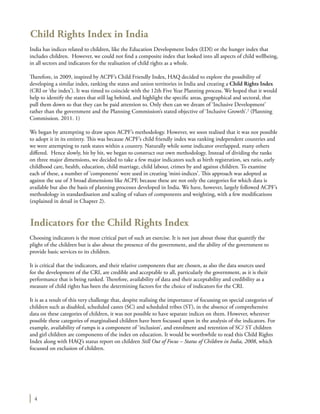 4
Child Rights Index in India
India has indices related to children, like the Education Development Index (EDI) or the hunger index that
includes children. However, we could not find a composite index that looked into all aspects of child wellbeing,
in all sectors and indicators for the realisation of child rights as a whole.
Therefore, in 2009, inspired by ACPF’s Child Friendly Index, HAQ decided to explore the possibility of
developing a similar index, ranking the states and union territories in India and creating a Child Rights Index
(CRI or ‘the index’). It was timed to coincide with the 12th Five Year Planning process. We hoped that it would
help to identify the states that still lag behind, and highlight the specific areas, geographical and sectoral, that
pull them down so that they can be paid attention to. Only then can we dream of ‘Inclusive Development’
rather than the government and the Planning Commission’s stated objective of ‘Inclusive Growth’.2
(Planning
Commission. 2011. 1)
We began by attempting to draw upon ACPF’s methodology. However, we soon realised that it was not possible
to adopt it in its entirety. This was because ACPF’s child friendly index was ranking independent countries and
we were attempting to rank states within a country. Naturally while some indicator overlapped, many others
differed. Hence slowly, bit by bit, we began to construct our own methodology. Instead of dividing the ranks
on three major dimensions, we decided to take a few major indicators such as birth registration, sex ratio, early
childhood care, health, education, child marriage, child labour, crimes by and against children. To examine
each of these, a number of ‘components’ were used in creating ‘mini-indices’. This approach was adopted as
against the use of 3 broad dimensions like ACPF, because these are not only the categories for which data is
available but also the basis of planning processes developed in India. We have, however, largely followed ACPF’s
methodology in standardisation and scaling of values of components and weighting, with a few modifications
(explained in detail in Chapter 2).
Indicators for the Child Rights Index
Choosing indicators is the most critical part of such an exercise. It is not just about those that quantify the
plight of the children but is also about the presence of the government, and the ability of the government to
provide basic services to its children.
It is critical that the indicators, and their relative components that are chosen, as also the data sources used
for the development of the CRI, are credible and acceptable to all, particularly the government, as it is their
performance that is being ranked. Therefore, availability of data and their acceptability and credibility as a
measure of child rights has been the determining factors for the choice of indicators for the CRI.
It is as a result of this very challenge that, despite realising the importance of focussing on special categories of
children such as disabled, scheduled castes (SC) and scheduled tribes (ST), in the absence of comprehensive
data on these categories of children, it was not possible to have separate indices on them. However, wherever
possible these categories of marginalised children have been focussed upon in the analysis of the indicators. For
example, availability of ramps is a component of ‘inclusion’, and enrolment and retention of SC/ ST children
and girl children are components of the index on education. It would be worthwhile to read this Child Rights
Index along with HAQ’s status report on children Still Out of Focus – Status of Children in India, 2008, which
focussed on exclusion of children.
 