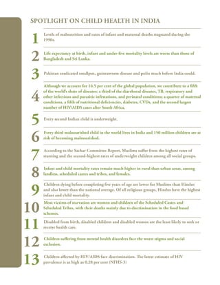 112
Levels of malnutrition and rates of infant and maternal deaths stagnated during the
1990s.
Life expectancy at birth, infant and under-five mortality levels are worse than those of
Bangladesh and Sri Lanka.
Pakistan eradicated smallpox, guineaworm disease and polio much before India could.
Although we account for 16.5 per cent of the global population, we contribute to a fifth
of the world’s share of diseases: a third of the diarrhoeal diseases, TB, respiratory and
other infections and parasitic infestations, and perinatal conditions; a quarter of maternal
conditions, a fifth of nutritional deficiencies, diabetes, CVDs, and the second largest
number of HIV/AIDS cases after South Africa.
Every second Indian child is underweight.
Every third malnourished child in the world lives in India and 150 million children are at
risk of becoming malnourished.
According to the Sachar Committee Report, Muslims suffer from the highest rates of
stunting and the second-highest rates of underweight children among all social groups.
Infant and child mortality rates remain much higher in rural than urban areas, among
landless, scheduled castes and tribes, and females.
Children dying before completing five years of age are lower for Muslims than Hindus
and also lower than the national average. Of all religious groups, Hindus have the highest
infant and child mortality.
Most victims of starvation are women and children of the Scheduled Castes and
Scheduled Tribes, with their deaths mainly due to discrimination in the food based
schemes.
Disabled from birth, disabled children and disabled women are the least likely to seek or
receive health care.
Children suffering from mental health disorders face the worst stigma and social
exclusion.
Children affected by HIV/AIDS face discrimination. The latest estimate of HIV
prevalence is as high as 0.28 per cent (NFHS-3)
Spotlight on Child Health in India
1
2
3
4
5
6
7
8
9
10
11
12
13
 