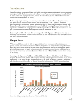 113
Introduction
Survival of children, across the world, and their healthy growth is dependent on their ability to access and realise
their right to health. The health of children in India, as is true of anywhere else, is closely and integrally linked
to several factors from geographical location, climate, the socio-cultural practices and attitudes, to economic
changes that are taking place in the country.
Unfortunately, despite some improvements, the provisions of health care in India have always been uneven
and erratic and have received minimal attention from the government.1
(HAQ. 2008. 87) Despite the
horrifying mortality and morbidity statistics commitments, directed children’s health initiatives continue to be
largely subsumed in the government’s population control and family planning efforts, and be an extension of
reproductive and child health care programmes under the large mother and child health interventions. For most
part, children too have to depend upon the general health care provided by the state.
So, the tragedy is, while India boasts of its economic growth and development, and foreign tourists flock to
receive top medical attention, its own children continue to die from malnutrition and other preventable diseases
due to lack of proper healthcare.
Unequal Access
While in the globalising world, the rich, the upper middle and even to some extent the middle class, are
gaining access to more and more specialised health care, the poor and the marginalised are losing what limited
access they had. With the incomes of the poor falling, and with more and more of the health services getting
privatised, the poor today are caught in the vicious cycle of poverty, deprivation, infection and disease. Just as
they bear the burden of our economic adjustment policies, the poor and their children bear the disease burden
of the country.
According to the Report of the Task Force on Medical Education, Ministry of Health and Family Welfare over
the years, the private health sector in India has grown markedly. Today the private sector provides 58 per cent of
the hospitals, 29 per cent of the beds in the hospitals and 81 per cent of the doctors.2
(Planning Commission.
nd). According to the 60th round of the National Sample Survey Organisation (NSSO) Report, the private
Source: Person M, Impact and Expenditure Review, Part II Policy issues. DFID, 2002
Fig 7.1: Increasing privatisation takes health out of reach of the poor
8,000
7,000
6,000
5,000
4,000
3,000
2,000
1,000
Hospitalisationper100,000population
Utilisation of Hospital Services
AndhraPradesh
BiharG
ujaratH
aryana
H
im
achalPradeshK
arnatakaKerala
M
adhyaPradesh
M
aharashtra
N
orth
EastO
rissa
PunjabRajasthan
Tam
ilN
adu
UttarPradesh
W
estBengal
-
Private
Public
 