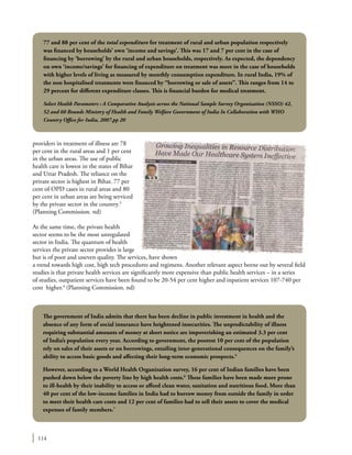 114
providers in treatment of illness are 78
per cent in the rural areas and 1 per cent
in the urban areas. The use of public
health care is lowest in the states of Bihar
and Uttar Pradesh. The reliance on the
private sector is highest in Bihar. 77 per
cent of OPD cases in rural areas and 80
per cent in urban areas are being serviced
by the private sector in the country.3
(Planning Commission. nd)
At the same time, the private health
sector seems to be the most unregulated
sector in India. The quantum of health
services the private sector provides is large
but is of poor and uneven quality. The services, have shown
a trend towards high cost, high tech procedures and regimens. Another relevant aspect borne out by several field
studies is that private health services are significantly more expensive than public health services – in a series
of studies, outpatient services have been found to be 20-54 per cent higher and inpatient services 107-740 per
cent higher.4
(Planning Commission. nd)
77 and 88 per cent of the total expenditure for treatment of rural and urban population respectively
was financed by households’ own ‘income and savings’. This was 17 and 7 per cent in the case of
financing by ‘borrowing’ by the rural and urban households, respectively. As expected, the dependency
on own ‘income/savings’ for financing of expenditure on treatment was more in the case of households
with higher levels of living as measured by monthly consumption expenditure. In rural India, 19% of
the non hospitalised treatments were financed by “borrowing or sale of assets”. This ranges from 14 to
29 percent for different expenditure classes. This is financial burden for medical treatment.
Select Health Parameters : A Comparative Analysis across the National Sample Survey Organization (NSSO) 42,
52 and 60 Rounds Ministry of Health and Family Welfare Government of India In Collaboration with WHO
Country Office for India, 2007.pp 20
The government of India admits that there has been decline in public investment in health and the
absence of any form of social insurance have heightened insecurities. The unpredictability of illness
requiring substantial amounts of money at short notice are impoverishing an estimated 3.3 per cent
of India’s population every year. According to government, the poorest 10 per cent of the population
rely on sales of their assets or on borrowings, entailing inter-generational consequences on the family’s
ability to access basic goods and affecting their long-term economic prospects.5
However, according to a World Health Organization survey, 16 per cent of Indian families have been
pushed down below the poverty line by high health costs.6
These families have been made more prone
to ill-health by their inability to access or afford clean water, sanitation and nutritious food. More than
40 per cent of the low-income families in India had to borrow money from outside the family in order
to meet their health care costs and 12 per cent of families had to sell their assets to cover the medical
expenses of family members.7
 