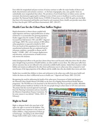 115
Even while the marginalised and poor sections of society continue to suffer the major burden of disease and
death, discrimination and exclusion continue – on the basis of geography, class, caste, gender. Some are
undoubtedly more marginalised than others: The prevalence of anti-female biases on Indian society and the
systematic discrimination against girls is striking in terms of their access to healthcare as well as treatment
provided. The National Family Health Survey-3 (NFHS-3) found that even in 2005-06, girls were less likely
than boys to be immunised and families were found to seek treatment from a health care provider more often
for boys than for girls.8
(IIPS and Macro International. 2007. 230-237)
Health Care for the Urban Poor Suffers Neglect
Rapid urbanisation is almost always coupled with
rapid migration and hence rapid proliferation of urban
settlements to accommodate the growing population.
Studies suggest that the number of urban poor has
increased four-fold between 1961 and 2001.9
(Agarwal
and Sangar. 2005) The current estimate of 300 million
urban population is expected to double by 2025.
Over one fourth of this population lives in slums and
unauthorised settlements that are unplanned and in
inhumane condition, susceptible to disease and ill-
health.10
(UHRC. 2007. vii) Constant displacement
and relocation, and privatisation of health services
only worsen the situation.
India’s developmental efforts in the past have almost always been rural focussed, while data shows that the urban
poor, though living in proximity of health facilities, are often unable to access them. The urban poor suffer from
adverse outcomes that are not reflected in the commonly available health statistics. Indeed their situation is often
hidden and remains un addressed in the often better performance seen in urban areas when compared to rural
areas because of the large proportion of the affluent and the middle class who also inhabit these towns and cities.
Studies have recorded that children in slums and settlements in the urban areas suffer from poor health and
within the slums too there is differential access to health care.11
(Agarwal and Taneja. 2005. 233-244)
Recognising the need for addressing the health of the urban poor, Government of India had designed
the National Urban Health Mission (NUHM) on the lines of its flagship National Rural Health Mission
programme. The NUHM was to be launched in the Eleventh Five Year Plan to provide accessible, affordable
and reliable primary healthcare facilities to the 28 crore people living in urban slums in 429 cities and towns.
The project had also received approval in-principle
from the Planning Commission and was cleared by
the Ministry’s Expenditure Finance Committee. Yet
for some reasons it was shelved.12
(Sinha. 2010. 12
February)
Right to Food
Right to adequate food is the most basic of all
rights: the right to survival of all children. This
is particularly more important in the context of
India’s children, a large proportion of whom go
to bed hungry. According to the 2010 Global
Hunger Index (GHI) report, India is among
 