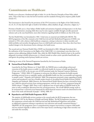 118
Commitments on Healthcare
Health is yet to become a fundamental right in India. It is in the Directive Principles of State Policy which
states, ‘Duty of the State to raise the level of nutrition and the standard of living and to improve public health’
(Article 47).
The Government is also bound by the provisions of the UN Convention on the Rights of the Child (Articles
23, 24, 25, 27) that deal with right to health of all children, abled, disabled, all ages, ethnicities, religion etc.16
Provision of health care is a State Subject (Public health and sanitation; hospitals and dispensaries is in the State
List in the Constitution), meaning while there may be some support available through centrally sponsored
schemes such as the ones listed below, most other initiatives regarding health of children are that of the state.
The first Health Policy was formulated in 1983. It laid stress on maternal and child health (MCH). The
MCH programme of the 80s, renamed as the Child Survival and Safe Motherhood Programme (CSSM), was
initiated in 1992, with a distinct child healthcare component, aiming at reduction in infant mortality and
child morbidity and mortality through greater focus on child health and nutrition. Since then, there have been
marked changes in the determinant factors relating to the health sector.
The second and next National Health Policy (NHP) was formulated in 2002. Although formulated after
the ratification of the Convention on the Rights of the Child (CRC), it is interesting to note that there is no
separate section addressing children’s health. Also, while the 2002 Health Policy found its basis in the need for
adequately investing in health infrastructure, it is biased towards an urban centric specialist based health care
and ignores the pressing need of primary health care services.
Following are some of the National Programmes launched by the Government of India:
n	 National Rural Health Mission (NRHM)
Launched by the Prime Minister on 12 April 2005, the NRHM aims at undertaking architectural
correction of the health system to enable it to effectively handle the increase in health spending from
0.9 per cent of GDP to the two per cent of GDP promised under the National Common Minimum
Programme.17
(HAQ. 2008. 87) It proposes to restructure the delivery mechanism for health towards
providing universal access to equitable, quality and affordable health care that is accountable and responsive
to people’s needs.18
(Satpathy and Venkatesh. 2006) This programme promised a major upgrading of health
centres and introduced a new line of health workers known as Accredited Social Health Activists (ASHA).19
(Satpathy and Venkatesh. 2006) However, the National Rural Health Mission has been criticised for being
just a label for selected activities from existing programmes, with the only real ‘new’ component being the
ASHA scheme.20
(Duggal. 2005) There is also a significant issue of weak update of NRHM funds by the
states as well as inadequate allocation from the central government. The overall NRHM strategy needs to
be reoriented into a universal access framework for which financial resources need to be determined on the
basis of the needs and demands of people.21
(HAQ. 2008. 87)
n	 Reproductive and Child Health Programme (RCH)
The majority of child health services continue to be covered under the RCH programme that was
launched in 1997 by the Ministry of Health and Family Welfare. The RCH programme incorporates
the components covered under the Child Survival and Safe Motherhood Programme and includes
an additional component relating to reproductive tract infections and sexually transmitted diseases.22
(MoHFW. nd) The programme aims to comprehensively integrate interventions to improve child health
and was initiated originally to address each of the major factors contributing to high infant mortality rate
and under-five mortality.
 
