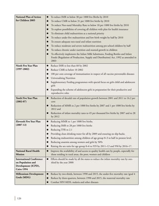 120
National Plan of Action
for Children 2005
n To reduce IMR to below 30 per 1000 live Births by 2010
n	 To reduce CMR to below 31 per 1000 live births by 2010
n	 To reduce Neo-natal Mortality Rate to below 18 per 1000 live births by 2010
n	 To explore possibilities of covering all children with plan for health insurance
n	 To eliminate child malnutrition as a national priority
n	 To reduce under five malnutrition and low birth weight by half by 2010
n	 To ensure adequate neo-natal and infant nutrition
n	 To reduce moderate and severe malnutrition among pre-school children by half
n	 To reduce chronic under nutrition and stunted growth in children
n	 To effectively implement the Infant Milk Substitutes, Feeding Bottles and Infant
Foods (Regulation of Production, Supply and Distribution) Act, 1992 as amended in
2003
Ninth Five Year Plan
(1997-2002)
n Reduce IMR to less than 60 by 2002
n	 Reduce CMR to below 10 2002
n	 100 per cent coverage of immunisation in respect of all vaccine preventable diseases
n	 Universalising Nutrition
n	 Supplementary Feeding programmes with special focus on girls child and adolescent
girls
n	 Expanding the scheme of adolescent girls in preparation for their productive and
reproductive roles
Tenth Five Year Plan
(2002-07)
n Reduction of decadal rate of population growth between 2001 and 2011 to 16.2 per
cent
n	 Reduction of MMR to 2 per 1000 live births by 2007 and 1 per 1000 live births by
2012 and
n	 Reduction of infant mortality rates to 45 per thousand live births by 2007 and to 28
by 2012
Eleventh Five Year Plan
(2007-12)
n Reducing MMR to 1 per 1000 live births.
n	 Reducing IMR to 28 per 1000 live births
n	 Reducing TFR to 2.1
n	 Providing clean drinking water for all by 2009 and ensuring no slip-backs.
n	 Reducing malnutrition among children of age group 0–3 to half its present level.
n	 Reducing anaemia among women and girls by 50%
n	 Raising the sex ratio for age group 0–6 to 935 by 2011–12 and 950 by 2016–17.
National Rural Health
Mission
n Improve the availability of and access to quality health care by people, especially for
those residing in rural areas, the poor, women and children
International Conference
on Population and
Development (ICPD),
Cairo 1994
n Efforts should be made by all the states to reduce the infant mortality rate by one-
third by the year 2000
Millennium Development
Goals (MDG)
n Reduce by two-thirds, between 1990 and 2015, the under-five mortality rate (goal 4
n	 Reduce by three-quarters, between 1990 and 2015, the maternal mortality rate
n	 Combat HIV/AIDS, malaria and other diseases
 