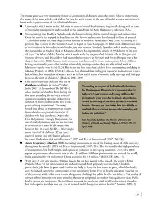 137
The matrix gives us a very interesting picture of distribution of diseases across the states. What is important is
that some of the states which rank within the best five with respect to the over all health status is ranked much
lower with respect to some of the individual diseases
n	 Uttaranchal which ranks as the 13th state in terms of overall health status, is generally doing well in terms
of morbidity management and is ranked as the second best for Acute Respiratory Infections (ARI).
n	 Not surprising that Madhya Pradesh ranks the lowest in being able to control hunger and malnutrition.
Over the years it has topped the headlines on this. Severe malnutrition has claimed the lives of around
125 children under six years of age in four districts of Madhya Pradesh since May 2008. According to a
petition filed recently in the Supreme Court by Right to Food Campaign, 64 Bhil tribal children have died
of malnutrition in Satna district within the past four months. Similarly, Spandan, which works among
the Korku tribe in Khalwa block of Khandwa district, has reported the deaths of 39 children in the past
45 days. The Saharia Mukti Morcha, which works with the impoverished Saharia tribe in Shivpuri and
Sheopur districts, said 16 children had succumbed to malaria in Shivpuri and five in Sheopur over a few
days in September 2010, because their immunity was destroyed by severe malnutrition. Most children
belong to abysmally poor tribal families whose daily earnings—when they are able to find work as
labourers—rarely cross Rs 50-70.29 This is not the first time that children have been starving and dying in
Madhya Pradesh. In 2006, UNICEF officials have claimed that the biggest reason for malnutrition is not a
lack of food, but instead social aspects such as the low social status of women, early marriage and little gap
between the birth of children.39
(Thukral. 2011. 189)
n	 One out of every five children who die of
diarrhoea worldwide is Indian.40
(Med
India 2007. 19 September) The NFHS–3
asked mothers of children born during the
five years preceding the survey, a series of
questions regarding episodes of diarrhoea
suffered by their children in the two weeks
prior to being interviewed. The survey
found that advice or treatment was sought
from a health care provider for six in 10
children who had diarrhoea.Despite the
Oral Rehydration Therapy Programme, the
use of oral rehydration salts did not increase
in urban or rural areas in the seven years
between NFHS-2 and NFHS-3. Worryingly,
more than half of children (57 per cent)
received neither oral rehydration salts nor
increased fluids when sick with diarrhoea.41
(IIPS and Macro International. 2007. 240-243).
n	 Acute Respiratory Infection (ARI), including pneumonia, is one of the leading causes of child mortality
throughout the world.42
(IIPS and Macro International. 2007. 234). This is caused by the high prevalence
of malnutrition, low birth weight, and indoor air pollution in developing countries. UNICEF’s 2006
report on pneumonia documents how of the 133 million childhood pneumonia cases around the world,
India accounted for 44 million and China accounted for 18 million.43
(UNICEF. 2006. 10).
n	 With only 21 per cent stunted children, Kerala has the best record in this regard. The worst is Uttar
Pradesh, where 46 per cent children are underdeveloped, both physically and mentally. Children,
particularly girls, born in poor rural families are likely to have the least access to good, affordable health
care. Scheduled caste/tribe communities report consistently lower levels of health indicators than the rest
of the country, while tribal areas remain the greatest challenge for public health care delivery. The quality of
services offered remains very poor, aimed as they are at peripheral care rather than qualitative care. Public
health centres are inadequate. Mental illness accounts for nearly one sixth of all health-related disorders,
but India spends less than one per cent of its total health budget on mental health.44
(Samata. 2007. 9).
“According to a report of Indira Gandhi Institute
for Development Research, it is estimated that 4.1
lakh to 5.7 lakh women and young children die
prematurely every year due to indoor air pollution
caused by burning of bio-fuels in poorly ventilated
homes. However, no conclusive data is available to
establish the correlation between the mortality and
indoor air pollution.”
Smt. Panabaka Lakshmi, the Minister of State in the
Ministry of Health and Family Welfare, LSUSQ 3389, 16
April 2008
 