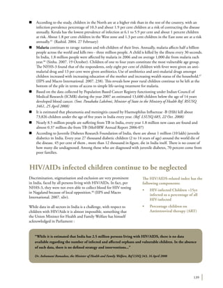 139
n	 According to the study, children in the North are at a higher risk than in the rest of the country, with an
infection prevalence percentage of 10.3 and about 1.9 per cent children at a risk of contracting the disease
annually. Kerala has the lowest prevalence of infection at 6.1 to 5.9 per cent and about 1 percent children
at risk. About 1.8 per cent children in the West zone and 1.3 per cent children in the East zone are at a risk
annually.45
(Rashid. 2004. 27 February)
n	 Malaria continues to ravage nations and rob children of their lives. Annually, malaria affects half a billion
people across the world and kills two - three million people. A child is killed by the illness every 30 seconds.
In India, 1.8 million people were affected by malaria in 2006 and on average 1,000 die from malaria each
year.46
(Sinha. 2007. 19 October). Children of one to four years constitute the most vulnerable age group.
The NFHS-3 found that of the respondents, only eight per cent of children with fever were given an anti-
malarial drug and 13 per cent were given antibiotics.Use of antibiotics and anti-malarial drugs amongst
children increased with increasing education of the mother and increasing wealth status of the household.47
(IIPS and Macro International. 2007. 238). This reveals how poor rural children continue to be left at the
bottom of the pile in terms of access to simple life-saving treatment for malaria.
n	 Based on the data collected by Population Based Cancer Registry functioning under Indian Council of
Medical Research (ICMR) during the year 2007 an estimated 13,600 children below the age of 14 years
developed blood cancer. (Smt. Panabaka Lakshmi, Minister of State in the Ministry of Health Ref. RSUSQ
3461, 25 April 2008)
n	 It is estimated that pheumonia and meningitis caused by Haemophilus Influenzae -B (Hib) kill about
73,826 children under the age of five years in India every year. (Ref. LSUSQ 685, 22 Oct. 2008)
n	 Nearly 8.5 million people are suffering from TB in India, every year 1.8 million new cases are found and
almost 0.37 million die from TB (MoHRW Annual Report 2006-07)
n	 According to Juvenile Diabetes Research Foundation of India, there are about 1 million (10 lakh) juvenile
diabetics in India. Every year 27 thousand diabetic children (2 to 14 years of age) around the world die of
the disease. 45 per cent of them , more than 12 thousand in figure, die in India itself. There is no count of
how many die undiagnosed. Among those who are diagnosed with juvenile diabetes, 70 percent come from
poor families.
HIV/AIDs infected children continue to be neglected
Discrimination, stigmatisation and exclusion are very prominent
in India, faced by all persons living with HIV/AIDs. In fact, per
NFHS-3, they were not even able to collect blood for HIV testing
in Nagaland because of local opposition.48
(IIPS and Macro
International. 2007. xliv).
While data in all sectors in India is a challenge, with respect to
children with HIV/Aids it is almost impossible, something that
the Union Minister for Health and Family Welfare has himself
acknowledged in Parliament :
The HIV/AIDS-related index has the
following components:
•	 HIV-infected Children <15yr
infected as a percentage of all
HIV-infected
•	 Percentage children on
Antiretroviral therapy (ART)
“While it is estimated that India has 2.5 million persons living with HIV/AIDS, there is no data
available regarding the number of infected and affected orphans and vulnerable children. In the absence
of such data, there is no defined strategy and interventions...”
Dr. Anbumani Ramadoss, the Minister of Health and Family Welfare, Ref LSSQ 343, 16 April 2008
 