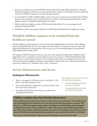 141
•	 States that scored the lowest in the HIV/AIDs related index (Chhattisgarh, Delhi, Maharashtra, Himachal
Pradesh) incidentally scored lowest in the neo-natal mortality category as well. Manipur, however, performed
worst in the U5MR as compared to the other Mortality indicators
•	 It is estimated that 55,000 to 60,000 children are born every year to mothers who are HIV positive. Without
treatment, these newborns stand an estimated 30 per cent chance of becoming infected during the mother’s
pregnancy, labour or through breastfeeding after six months.
•	 Delhi actually has the highest number of HIV-infected children below 15 yrs as percentage of total
population infected with HIV
•	 Of children on ART as percentage of all persons on ART, Himachal Pradesh had the highest percentage
Disabled children continue to be excluded from the
healthcare system
Disabled children face discrimination at many levels in India including health care facilities. Those suffering
from mental health disorder face the worst stigma and social exclusion. It accounts for nearly one sixth of all
health-related disorders but India spends less than one per cent of its total health budget on mental health.51
(54th World Health Assembly. 2001)
The Integrated Child Development Services is expected to train Anganwadi workers about disability and the
Anganwadi centres are supposed to provide referral services where necessary.52
(54th World Health Assembly.
2001). However, a recent audit carried out in UP revealed that only 25 per cent of Anganwadi workers had
received training about disability and majority of the children enrolled at the centres with special needs had not
received any medical care.53
(Hindustan Times. 2007. 12 February)
Service Infrastructure and Access
Inadequate Infrastructure
•	 There is a shortage of 21,983 Sub-Centres, 4.436 PHCs, 3,332
CHCs as per 2001 population norm
•	 Ratio of hospital beds to population in rural areas is fifteen times
lower than that for urban areas
•	 According to World Bank, there is 40 per cent absenteeism
amongst health personnel
Children complain about lack of health infrastructure
Primary health centers in urban areas are between 1-5 kms and in rural areas between 5-45 km. They are also
open only during fixed hours and almost never in the late evenings when laborer-parents come home. This
makes it very difficult for pregnant mothers, infants and children to get health facilities easily and urgently.
So childhood vaccinations are also a problem. Poor children fall easy prey to diseases like measles, chicken-
pox, boils, malaria, jaundice, typhoid, ear infections, loose motions and vomiting, anaemia, fits due to various
reasons. This leads to most poor people having no option but to go to private clinics that they can ill-afford.
Source: State Consultation of Children in Alternative Report for CRC Gujarat, Organised by Shaishav, 2008
The Infrastructure-related index has
the following components:
•	 Average population served per
government hospital
•	 Average population served per
government hospital bed
 