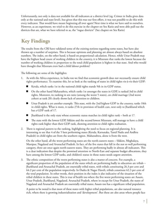 7
Unfortunately, not only is data not available for all indicators at a district level (eg. Crimes in India gives data
only at the national and state level), but given that this was our first effort, it was not possible to do this with
every indicator. That would have meant beginning all over again! Next time is what we have said to ourselves.
However, as an experiment, we tried to do this exercise in the chapter on Sex Ratio and were able pull out the
districts that are, what we have referred to as, the “rogue districts” (See chapter on Sex Ratio)
Key Findings
The results from the CRI have validated some of the existing notions regarding some states, but have also
thrown up a number of surprises. This is because opinions and planning are almost always based on absolute
numbers. The index, on the other hand, is based on proportional calculation. Hence, while Uttar Pradesh may
have the highest head count of working children in the country, it is Mizoram that ranks the lowest because the
number of working children in proportion to the total child population is highest in that state. And who would
have thought that Mizoram even had a child labour problem?
The following are some of the highlights:
1.	 As with the Africa experience, in India too we find that economic growth does not necessarily ensure child
rights performance. To examine this, let us look at the ranking of states in child rights vis-à-vis their GDP:
n	 Kerala, which ranks 1st in the national child rights stands 9th in its GDP status.
n	 On the other hand Maharashtra, which ranks 1st amongst the states in GDP, is ranked 3rd in child
rights. Moreover, its ranking in sex ratio (among the worst 5 states), on child marriage (2nd worst
cohort at rank 20) clearly shows lack of attention to children.
n	 Uttar Pradesh is yet another example. This state, with the 2nd highest GDP in the country, ranks 18th
in child rights. What is more, it ranks 27th in provision of health care, next only to Jharkhand which
has a GDP rank of 17.
n	 Jharkhand is the only state whose economic status matches its child rights rank – both at 17.
n	 The state with the lowest GDP, Sikkim and the second lowest Mizoram, still manage to have a child
rights rank higher than their GDP rank, showing attention to child rights realisation.
2.	 There is regional pattern to the ranking, highlighting the need to focus on regional planning. It is
interesting to see that 4 of the 5 best performing states (Kerala, Karnataka, Tamil Nadu and Andhra
Pradesh) in child rights are from the southern region. Maharashtra, alone is from the west.
	 On the other hand, all the worst performing states are the north-eastern states – Sikkim, Meghalaya,
Manipur, Nagaland and Arunachal Pradesh. In fact, of the five states that fall in the not so well performing
category, three are once again north-eastern states. They are performing badly in almost all indicators. This
is a clear indication that despite the promised attention to North-East and separate budget allocations, they
have among the lowest GDP ranks, and children’s status in those states needs urgent attention.
3.	 The ethnic composition of the worst performing states is also a matter of concern. For example, a
significant proportion of the population of the states which are performing badly in education are tribals –
Jharkhand and Arunachal Pradesh, are essentially tribal states, with tribals constituting 26.3 per cent and
64.2 per cent of the population respectively. In Dadra & Nagar Haveli, tribals constitute 62.3 per cent of
the total population. In other words, their position in the index is also indicative of the situation of the
tribal children in these states. This is true of health too where the five worst performing states are Assam,
Uttar Pradesh, Jharkhand, Nagaland, Arunachal Pradesh, where in except for Uttar Pradesh, the states of
Nagaland and Arunachal Pradesh are essentially tribal states; Assam too has a significant tribal population.
	 A point to be noted is that most of these states with higher tribal populations, are also natural resource
rich, where there is growing industrialisation and ‘development’. But these are also areas where people face
 