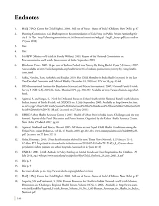 146
Endnotes
1.	 HAQ (HAQ: Centre for Child Rights). 2008. Still out of Focus - Status of India’s Children. New Delhi. p. 87
2.	 Planning Commission. n.d. Draft report on Recommendation of Task Force on Public Private Partnership for
the 11th Plan http://planningcommission.nic.in/aboutus/committee/wrkgrp11/wg11_heasys.pdf (accessed on
25 June 2011)
3.	Ibid.
4.	Ibid.
5.	 MoHFW (Ministry of Health & Family Welfare). 2005. Report of the National Commission on
Macroeconomics and Health. Government of India. September 2005
6.	 Hindustan Times. 2007. 16 per cent of Indians Pushed into Poverty By Rising Health Costs. 5 February 2007.
Also available at http://infochangeindia.org/health/news/16-of-indians-pushed-into-poverty-by-rising-health-
costs.html
7.	 Saikia, Nandita, Ram, Abhishek and Faujdar. 2010. Has Child Mortality in India Really Increased in the Last
Two Decades? Economic and Political Weekly. December 18, 2010.vol. XIV no 51, pp. 62-68
8.	 IIPS (International Institute for Population Sciences) and Macro International. 2007. National Family Health
Survey 3 (NFHS-3), 2005-06. India. Mumbai IIPS. pp. 230-237. Available at http://www.nfhsindia.org/nfhs3.
html.
9.	 Agarwal, S. and Sangar, K. Need for Dedicated Focus on Urban Health within National Rural Health Mission.
Indian Journal of Public Health. vol. XXXXIX no. 3. July-September, 2005. Available at: http://www.hss.iitm.
ac.in/rt-ppp/Urban%20Health/Journal%20Articles/need%20for%20dedicated%20focus%20on%20urban%20
health%20within%20NRHM.pdf. (accessed on 27 June 2011)
10.	 UHRC (Urban Health Resource Centre ). 2007. Health of Urban Poor in India-Issues, Challenges and the way
forward. Report of the Panel Discussion and Poster Session. Organised by the Urban Health Resource Centre.
New Delhi. 29 March 2007. pg vii
11.	 Agarwal, Siddharth and Taneja, Shivani. 2005. All Slums are not Equal: Child Health Conditions among the
Urban Poor. Indian Pediatrics. vol 42, 17 March, 2005, pp 233-244. www.indianpediatrics.net/mar2005/233.
pdf. (accessed on 27 June 2011)
12.	 Sinha, Kounteya. 2010. Urban health mission shelved for now. Times News Network. 12 February 2010.
02.49am IST. http://articles.timesofindia.indiatimes.com/2010-02-12/india/28121433_1_69-crore-slum-
population-nuhm-pressure-on-urban-hospitals. (accessed on 27 June 2011)
13.	 UNICEF. 2011. Child Outlook. A Policy Briefing on Global Trends and Their Implications for Children. 29
July 2011. pp.3-6 http://www.unicef.org/socialpolicy/files/Child_Outlook_29_July_2011_1.pdf
14.	 Ibid p. 3
15.	 Ibid p. 9
16.	 For more details go to- http://www2.ohchr.org/english/law/crc.htm
17.	 HAQ (HAQ: Centre for Child Rights). 2008. Still out of Focus - Status of India’s Children. New Delhi. p. 87
18.	 Satpathy, S K and Venkatesh, S. 2006. Human Resources for Health in India’s National rural Health Mission;
Dimension and Challenges. Regional Health Forum, Volume 10 No. 1, 2006. Available at: http://www.searo.
who.int/LinkFiles/Regional_Health_Forum_Volume_10_No_1_03-Human_Resources_for_Health_in_Indias_
National.pdf
 