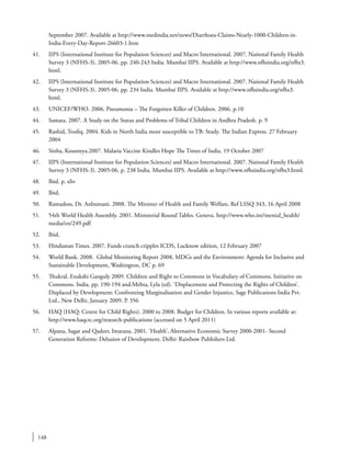 148
September 2007. Available at http://www.medindia.net/news/Diarrhoea-Claims-Nearly-1000-Children-in-
India-Every-Day-Report-26603-1.htm
41.	 IIPS (International Institute for Population Sciences) and Macro International. 2007. National Family Health
Survey 3 (NFHS-3). 2005-06. pp. 240-243 India. Mumbai IIPS. Available at http://www.nfhsindia.org/nfhs3.
html.
42.	 IIPS (International Institute for Population Sciences) and Macro International. 2007. National Family Health
Survey 3 (NFHS-3). 2005-06. pp. 234 India. Mumbai IIPS. Available at http://www.nfhsindia.org/nfhs3.
html.
43.	 UNICEF/WHO. 2006. Pneumonia – The Forgotten Killer of Children. 2006. p.10
44.	 Samata. 2007. A Study on the Status and Problems of Tribal Children in Andhra Pradesh. p. 9
45.	 Rashid, Toufiq. 2004. Kids in North India more susceptible to TB: Study. The Indian Express. 27 February
2004
46.	 Sinha, Kounteya.2007. Malaria Vaccine Kindles Hope The Times of India. 19 October 2007
47.	 IIPS (International Institute for Population Sciences) and Macro International. 2007. National Family Health
Survey 3 (NFHS-3). 2005-06. p. 238 India. Mumbai IIPS. Available at http://www.nfhsindia.org/nfhs3.html.
48.	 Ibid. p. xliv
49.	Ibid.
50.	 Ramadoss, Dr. Anbumani. 2008. The Minister of Health and Family Welfare, Ref LSSQ 343, 16 April 2008
51.	 54th World Health Assembly. 2001. Ministerial Round Tables. Geneva. http://www.who.int/mental_health/
media/en/249.pdf
52.	Ibid.
53.	 Hindustan Times. 2007. Funds crunch cripples ICDS, Lucknow edition, 12 February 2007
54.	 World Bank. 2008. Global Monitoring Report 2008, MDGs and the Environment: Agenda for Inclusive and
Sustainable Development, Washington, DC p. 69
55.	 Thukral, Enakshi Ganguly 2009. Children and Right to Commons in Vocabulary of Commons. Initiative on
Commons. India. pp. 190-194 and.Mehta, Lyla (ed). ‘Displacement and Protecting the Rights of Children’.
Displaced by Development: Confronting Marginalisation and Gender Injustice, Sage Publications India Pvt.
Ltd., New Delhi, January 2009. P. 356
56.	 HAQ (HAQ: Centre for Child Rights). 2000 to 2008. Budget for Children. In various reports available at:
http://www.haqcrc.org/research-publications (accessed on 5 April 2011)
57.	 Alpana, Sagar and Qadeer, Imarana. 2001. ‘Health’, Alternative Economic Survey 2000-2001- Second
Generation Reforms: Delusion of Development. Delhi: Rainbow Publishers Ltd.
 