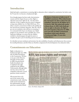 151
Introduction
India had made a commitment to ensuring right to education when it adopted its constitution, but had to wait
for 55 years for it to become a fundamental right.
Even though progress has been made, discrimination
remains and this chapter focuses on that. Right to
education must mean rights for all…but data shows
otherwise. In fact it appears that the system is designed
to keep some children out. As Tilak (2010) says, ‘It is,
(thus), crucial to concentrate in India on the problem of
low survival rate in primary education. After all, a 90-95
per cent net enrolment ratio will have no meaning, if
it is contrasted with 34 per cent dropout rate. Rapid
progress in net enrolment ratio is possible, but a more
important challenge is to ensure that the children
enrolled in schools progress through the system to
complete the given cycle of schooling and even beyond’.1
It is therefore not just enrolment and retention, but also availability of teachers and infrastructure that accounts
for overall performance and all of these are therefore components for the development of an education index.
Commitments on Education
Right to education is a
fundamental right since 2006
after the 86th Amendment
to the Constitution. Till then
it was part of the Directive
Principles of State policy.
In 2009, the government
finally formulated a law
to implement the right
conferred on the children.
Unfortunately, although India
now has a law on free and
compulsory education, several
questions remain around it.
All outcomes have to be
seen in the context of the
commitments made. India has
made several commitments
but unfortunately, the goal
posts have constantly shifted.
The history of education in India is one of
unfulfilled commitment. When India became
free, she hoped to be able to achieve free and
compulsory education for all children up to
14 years by 1960. This indeed still remains
a distant dream. In 2009, India finally got
a law on right to education, the Right to
Free and Compulsory Education Act 2009,
seven years after the 86th Constitutional
Amendment which made education
a Fundamental Right, (55 years after
independence.)
Source: The Hindu, 26 July, 2010
 