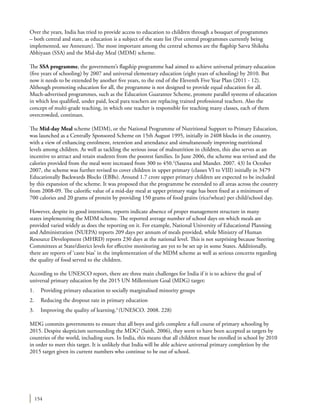 154
Over the years, India has tried to provide access to education to children through a bouquet of programmes
– both central and state, as education is a subject of the state list (For central programmes currently being
implemented, see Annexure). The most important among the central schemes are the flagship Sarva Shiksha
Abhiyaan (SSA) and the Mid-day Meal (MDM) scheme.
The SSA programme, the government’s flagship programme had aimed to achieve universal primary education
(five years of schooling) by 2007 and universal elementary education (eight years of schooling) by 2010. But
now it needs to be extended by another five years, to the end of the Eleventh Five Year Plan (2011 - 12).
Although promoting education for all, the programme is not designed to provide equal education for all.
Much-advertised programmes, such as the Education Guarantee Scheme, promote parallel systems of education
in which less qualified, under paid, local para teachers are replacing trained professional teachers. Also the
concept of multi-grade teaching, in which one teacher is responsible for teaching many classes, each of them
overcrowded, continues.
The Mid-day Meal scheme (MDM), or the National Programme of Nutritional Support to Primary Education,
was launched as a Centrally Sponsored Scheme on 15th August 1995, initially in 2408 blocks in the country,
with a view of enhancing enrolment, retention and attendance and simultaneously improving nutritional
levels among children. As well as tackling the serious issue of malnutrition in children, this also serves as an
incentive to attract and retain students from the poorest families. In June 2006, the scheme was revised and the
calories provided from the meal were increased from 300 to 450.2
(Saxena and Mander. 2007. 43) In October
2007, the scheme was further revised to cover children in upper primary (classes VI to VIII) initially in 3479
Educationally Backwards Blocks (EBBs). Around 1.7 crore upper primary children are expected to be included
by this expansion of the scheme. It was proposed that the programme be extended to all areas across the country
from 2008-09. The calorific value of a mid-day meal at upper primary stage has been fixed at a minimum of
700 calories and 20 grams of protein by providing 150 grams of food grains (rice/wheat) per child/school day.
However, despite its good intentions, reports indicate absence of proper management structure in many
states implementing the MDM scheme. The reported average number of school days on which meals are
provided varied widely as does the reporting on it. For example, National University of Educational Planning
and Administration (NUEPA) reports 209 days per annum of meals provided, while Ministry of Human
Resource Development (MHRD) reports 230 days at the national level. This is not surprising because Steering
Committees at State/district levels for effective monitoring are yet to be set up in some States. Additionally,
there are reports of ‘caste bias’ in the implementation of the MDM scheme as well as serious concerns regarding
the quality of food served to the children.
According to the UNESCO report, there are three main challenges for India if it is to achieve the goal of
universal primary education by the 2015 UN Millennium Goal (MDG) target:
1.	 Providing primary education to socially marginalised minority groups
2.	 Reducing the dropout rate in primary education
3.	 Improving the quality of learning.3
(UNESCO. 2008. 228)
MDG commits governments to ensure that all boys and girls complete a full course of primary schooling by
2015. Despite skepticism surrounding the MDG4
(Saith. 2006), they seem to have been accepted as targets by
countries of the world, including ours. In India, this means that all children must be enrolled in school by 2010
in order to meet this target. It is unlikely that India will be able achieve universal primary completion by the
2015 target given its current numbers who continue to be out of school.
 