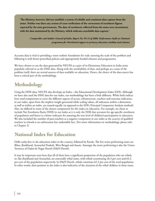 156
Accurate data is vital to providing a more realistic foundation for truly assessing the scale of the problem and
following it with better prescribed policies and appropriately funded schemes and programmes.
We have chosen to use the data generated by NEUPA as a part of its Elementary Education in India series
popularly referred to as the DISE data. Along with the unreliability of data, and perhaps as a cause of the
problem itself, there are several sources of data available on education. Hence, the choice of the data source has
been a critical part of the methodology.
Methodology
Using the DISE data, NEUPA also develops an Index – the Educational Development Index (EDI). Although
we have also used the DISE data for our index, our methodology has been a little different. While both indices
have used components to cover the different aspects of access, infrastructure, teachers and outcome indicators,
in our index, apart from the implicit weight generated while scaling values, all indicators within a dimension,
as well as within an index, are treated equally (as opposed to the EDI’s Principal Component Analysis method).
Also, we differed in some of the chosen components for the index on education. For example, we chose to
include Net Enrolment Ratio (NER) in our index as it is only the NER that accounts for age-specific enrolment
of population and hence is a better indicator for assessing the true level of children’s participation in education.
We also included the number of para-teachers as a negative component in our index as the scarcity of qualified
teachers in schools is an unfortunate but undeniable fact. (For more information on methodology, please refer
to Chapter 2)
National Index for Education
Delhi ranks first in the education index in the country, followed by Kerala. The five worst performing states are
Bihar, Jharkhand, Arunachal Pradesh, West Bengal and Assam. Amongst the worst performing is also the Union
Territory of Dadra & Nagar Haveli (D&N Haveli).
It may be important note here that all of them have a significant proportion of the population who are tribals
or, like Jharkhand and Arunachal, are essentially tribal states, with tribals constituting 26.3 per cent and 64.2
per cent of the population respectively. In D&N Haveli, tribals constitute 62.3 per cent of the total population.
In other words, their position in the index is also indicative of the situation of the tribal children in these states.
‘The Ministry, however, did not establish a system of reliable and consistent data capture from the
states. Neither was there any system of cross verification of the correctness of enrolment figures
reported by the state governments. The data of enrolment collected from the states were inconsistent
with the data maintained by the Ministry, which indicates unreliable data capture.’
- Comptroller and Auditor General of India. Report No. PA 13 of 2008. Performance Audit on National
programme for Nutritional support to primary education (midday meal scheme)
 