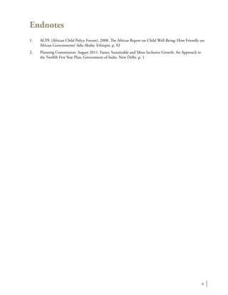 9
Endnotes
1.	 ACPF. (African Child Policy Forum). 2008. The African Report on Child Well-Being: How Friendly are
African Governments? Adis Ababa. Ethiopia. p. 92
2.	 Planning Commission. August 2011. Faster, Sustainable and More Inclusive Growth. An Approach to
the Twelfth Five Year Plan. Government of India. New Delhi. p. 1
 