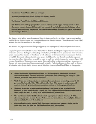 176
The distance of the school is usually measured from the habitation/locality or village. However, since we have
used DISE data for this chapter, and it only provides data on distance from the Cluster Resource Centre (CRC),
we have also used the same data for our analysis.
The distance and population norms for opening primary and upper primary schools vary from state to state.
Despite the government’s effort to increase the number of children attending school, proper access to schools for
all children remains a challenge. Children drop out of school, or find themselves squeezed out of the education
system because of the situation of the schools, as well as because of their own socio-economic status. Analysis
of available data clearly indicates that it is some groups of children who find themselves excluded or pushed-
out more than others. Many others are unable to make in-roads into schools because they are poor. Figure 8.13
provides the ranking of the states on access against the overall ranking in education enabling a comparison of
the two. It is interesting to see while some states such as Andhra Pradesh and Assam perform badly in the over-
all education index despite higher scores in access, Rajasthan, Uttaranchal and Tamil Nadu are the opposite.
•	 Several mountainous regions and tribal areas lack access to primary schools even within the
distance of 2 to 3 kms . Personal observation of Researcher while conducting field surveys in Uttar
Pradesh, Jharkhand, Bihar, Himachal Pradesh.
•	 While 95 per cent of the population in rural areas have gained access to schooling, nearly 10–15
per cent of the Scheduled Tribe (STs) and Scheduled Caste (SCs) groups in rural areas are still
deprived of schools (given that in many states they continue to live in segregated hamlets).
•	 More than 50 per cent of population from backward caste groups are not served within the
habitation in States such as Madhya Pradesh and Uttar Pradesh (Status of Elementary Education in
India (Draft), EDWATCH Survey 2010. National Coalition for Education.)
•	 One fourth to one half of the ST habitations lack upper primary schools. (Govinda, R. 2005,
Elementary Education in India Promise, Performance and Critical Issues, Securing Rights, Citizen’s
Report on MDG, Wada Na Todo Abhiyan).
•	 Overcrowding in existing schools: While the student-classroom ratio has seen a decline over the
years, many states like Bihar and Jharkhand continue to see overcrowding
The National Plan of Action 1992 had envisaged:
an upper primary school/ section for every two primary schools.
The National Plan of Action for Children, 2005, states:
“All children in the 6-14 age group to have access to primary schools, upper primary schools or their
alternatives within a distance of 1 km. and 3 kms respectively and all schools to have buildings, toilets,
drinking water, electricity, playgrounds, blackboards and other basic facilities, with special attention to
disadvantaged children.”
 