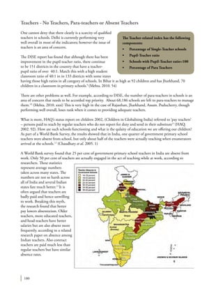 180
Teachers - No Teachers, Para-teachers or Absent Teachers
One cannot deny that there clearly is a scarcity of qualified
teachers in schools. Delhi is currently performing very
well overall in most of the indicators; however the issue of
teachers is an area of concern.
The DISE report has found that although there has been
improvement in the pupil teacher ratio, there continue
to be 151 districts in the country that have a teacher-
pupil ratio of over 40:1. Match this with a high student
classroom ratio of 40:1 in in 133 districts with some states
having those high ratios in all category of schools. In Bihar it as high as 92 children and has Jharkhand, 70
children in a classroom in primary schools.9
(Mehta. 2010. 54)
There are other problems as well. For example, according to DISE, the number of para-teachers in schools is an
area of concern that needs to be accorded top priority. About 68,186 schools are left to para-teachers to manage
them.10
(Mehta. 2010. xxxi) This is very high in the case of Rajasthan, Jharkhand, Assam. Puducherry, though
performing well overall, loses rank when it comes to providing adequate teachers.
What is more, HAQ’s status report on children 2002, (Children in Globalising India) referred to ‘pay teachers’
– persons paid to teach by regular teachers who do not report for duty and send in their substitute11
(HAQ.
2002. 92). How are such schools functioning and what is the qulaity of education we are offering our children?
As part of a World Bank Survey, the results showed that in India, one quarter of government primary school
teachers were absent from school, but only about half of the teachers were actually teaching when enumerators
arrived at the schools.12
(Chaudhary et al. 2005. 1)
A World Bank survey found that 25 per cent of government primary school teachers in India are absent from
work. Only 50 per cent of teachers are actually engaged in the act of teaching while at work, according to
researchers. These statistics
represent average numbers
taken across many states. The
numbers are not so harsh across
all of India and several Indian
states fare much better.13
It is
often argued that teachers are
badly paid and hence unwilling
to work. Breaking this myth,
the research found that better
pay lowers absenteeism. Older
teachers, more educated teachers,
and head teachers have better
salaries but are also absent more
frequently, according to a related
research paper on absence among
Indian teachers. Also contract
teachers are paid much less than
regular teachers but have similar
absence rates.
The Teacher-related index has the following
components:
•	 Percentage of Single-Teacher schools
•	 Pupil-Teacher ratio
•	 Schools with Pupil-Teacher ratio>100
•	 Percentage of Para Teachers
 