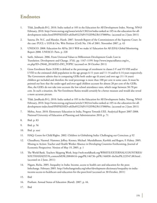 191
Endnotes
1.	 Tilak, Jandhyala B G. 2010. India ranked at 105 in the Education for All Development Index. Norrag. NN43
February, 2010. http://www.norrag.org/issues/article/1302/en/india-ranked-at-105-in-the-education-for-all-
development-index.html?PHPSESSID=a02be85225d91552f39b23b1370009ee. (accessed on 2 June 2011)
2.	 Saxena, Dr. N.C. and Mander, Harsh. 2007. Seventh Report of the Commissioners of the Supreme Court. In
the case: PUCL v. UOI & Ors. Writ Petition (Civil) No. 196 of 2001. November 2007, p. 43
3.	 UNESCO. 2008. Education for All by 2015 Will we make it? Education for All (EFA) Global Monitoring
Report 2008. UNESCO. Paris. p. 228
4.	 Saith, Ashwani. 2006. From Universal Values to Millennium Development Goals: Lost in
Translation. Development and Change. 37(6). pp. 1167–1199. http://www.impactalliance.org/ev_
en.php?ID=29640_201&ID2=DO_TOPIC (accessed on 30 October 2011)
5.	 Gross Enrolment Ratio (GER) is defined as the percentage of enrolment in classes I-V and VI-VIII and/or
I-VIII to the estimated child population in the age groups 6-11 years and 11-14 and/or 6-14 years respectively.
The Government admits that in computing GERs both under-age (6 years) and over-age (11-14 years)
children get included and therefore the total percentage is more than 100 per cent in some cases. It must be
pointed out here that the under-aged and over-aged children account for almost 20 per cent of the GERs.
Also, the GER’s do not take into account the low school attendance rates, which range between 50-70 per
cent. In such a situation, the Net Enrolment Ratios would certainly be a better measure and would also reveal
a more accurate picture.
6.	 Tilak, Jandhyala B G. 2010. India ranked at 105 in the Education for All Development Index. Norrag. NN43
February, 2010. http://www.norrag.org/issues/article/1302/en/india-ranked-at-105-in-the-education-for-all-
development-index.html?PHPSESSID=a02be85225d91552f39b23b1370009ee. (accessed on 2 June 2011)
7.	 Mehta, Arun. 2010. Elementary Education in India, Progress Towards UEE. Analytical Report 2007-2008.
National University of Education al Planning and Administration 2010. p. 71
8.	 Ibid. p. 83
9.	 Ibid. p. 56
10.	 Ibid. p. xxxi
11.	 HAQ: Centre for Child Rights. 2002. Children in Globalising India: Challenging our Conscious. p 92
12.	 Chaudhury, Nazmul. Hammer, Jeffrey. Kremer, Michael. Muralidharan, Karthik and Rogers, F. Halsey. 2005.
Missing in Action: Teacher and Health Worker Absence in Developing Countries Forthcoming, Journal of
Economic Perspectives .Version of May 19, 2005. p. 1
13.	 The World Bank. Teachers Skipping Work. http://web.worldbank.org/WBSITE/EXTERNAL/COUNTRIES/
SOUTHASIAEXT/0,,contentMDK:20848416~pagePK:146736~piPK:146830~theSitePK:223547,00.html .
(accessed on 2 June, 2011)
14.	 Nigam, Richa. 2005. Inequality in India: Income, access to health care and education for the poor.
Infochange. February 2005. http://infochangeindia.org/other/development-dictionary/inequality-in-india-
income-access-to-healthcare-and-education-for-the-poor.html (accessed on 30 October, 2011)
15.	Ibid
16.	 Pratham. Annual Status of Education (Rural). 2007. p. 44.
17.	Ibid
 
