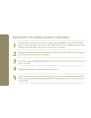 196
There has been a 120 per cent increase in crimes against children between 1999 and 2009;
60.5 per cent in the last five years alone. This when there is no data available for some of the
crimes in 1999 and 2009. (National Crime Records Bureau. 1999-2009)
India has the highest incidence of child sexual abuse in the world. Child rape has increased
by 70.25 per cent between 1999 and 2009.
The crimes related to trafficking of girls has seen a 31 per cent increase. (National Crime Records
Bureau. 1999-2009)
Although infanticide is on the decrease, it still occurs.
India is the main destination of “alarming flows” of cross border trafficking in South Asia,
says the study by global child rights group ECPAT International (http://www.d-sector.org/article-
det.asp?id=428)
Spotlight on CRIME AGAINST CHILDREN
1
2
3
4
5
 
