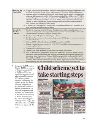 201
Tenth Five Year
Plan (2002-07)
n To ensure ‘protection’ for all children and in particular those with special needs and problems and those
in difficult circumstances through effective implementation of the existing child-related legislations
n	 Describes Children in Difficult Circumstances’ as street children, working children, child sex workers,
child drug-addicts; children in conflict with law; children with disabilities; children with HIV/AIDS;
children whose parents are in custody and suffering from HIV/AIDS, Tuberculosis, Leprosy; children
affected by various disasters (natural and man-made); children affected by national and international
conflicts, viz. political refugees, war victims, internally displaced and children whose families are in
crisis, including those belonging to broken families
n	 A National Policy and Charter for Children as well as a National Commission for Children will be set
up to protect and safeguard the rights of children
Eleventh Five
Year Plan
(2007-12)
n This plan was a huge step forward in the realm of child protection and saw a paradigm shift in the
approach to child protection, moving toward creation of a protective environment for children so that
children do not fall through the security net in the first place
n	 Ensuring survival of the girl child and her right to be born
n	 The Eleventh Plan to ensure that Commissions for protection of child rights are constituted in all States
and UTs at the earliest.
n	 Ministry of WCD will launch an Integrated Child Protection Scheme.(ICPS)
n	 Ensuring a balanced sex ratio…review of the PC & PNDT Act with law enforcement authorities to
ensure its implementation.
n	 Creating child-friendly protective services.
n	 Childline-1098, will be extended to rural areas and to all districts of the country
n	 Focus on Prevention of Girl Child Abuse, Exploitation and Violence, Prohibition of Child Marriage,
reaching out to the marginalized and most vulnerable (Child workers, Eliminating Child Trafficking,
Commercial Sexual Exploitation of Children, Child Pornography, Child Sex Tourism, HIV/AIDS-
Infected/Affected Children, social integration of Children in Conflict with Law, Special provisions for
children in distress/difficult circumstances (including children of prisoners), the need to see disability as
a child protection issue, and simplifying adoption issues and preventing unscrupulous practices
n	 Integrated Child Protection
Scheme (ICPS): An outcome
of the unprecedented shift
in the Eleventh Five year
plan in the approach toward
addressing child protection,
ICPS aims at creating a
protective environment for
children so that they do not
fall out of the protective
net and become ‘children in
difficult circumstances’. Up
until now, all government’s
initiatives had been directed
to children who were already
in distress. Unfortunately
this scheme had lofty goals
with very limited budget. The
scheme has yet to kick off (33
MOU’s were signed only this
year).
 