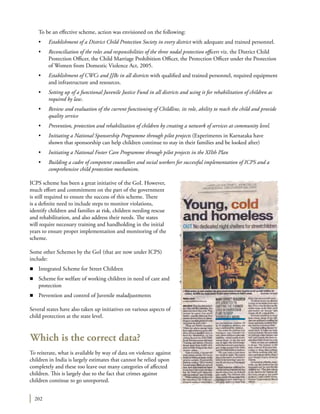 202
	 To be an effective scheme, action was envisioned on the following:
	 •	 Establishment of a District Child Protection Society in every district with adequate and trained personnel.
	 •	 Reconciliation of the roles and responsibilities of the three nodal protection officers viz. the District Child
Protection Officer, the Child Marriage Prohibition Officer, the Protection Officer under the Protection
of Women from Domestic Violence Act, 2005.
	 •	 Establishment of CWCs and JJBs in all districts with qualified and trained personnel, required equipment
and infrastructure and resources.
	 •	 Setting up of a functional Juvenile Justice Fund in all districts and using it for rehabilitation of children as
required by law.
	 •	 Review and evaluation of the current functioning of Childline, its role, ability to reach the child and provide
quality service
	 •	 Prevention, protection and rehabilitation of children by creating a network of services at community level.
	 •	 Initiating a National Sponsorship Programme through pilot projects (Experiments in Karnataka have
shown that sponsorship can help children continue to stay in their families and be looked after)
	 •	 Initiating a National Foster Care Programme through pilot projects in the XIIth Plan
	 •	 Building a cadre of competent counsellors and social workers for successful implementation of ICPS and a
comprehensive child protection mechanism.
ICPS scheme has been a great initiative of the GoI. However,
much effort and commitment on the part of the government
is still required to ensure the success of this scheme. There
is a definite need to include steps to monitor violations,
identify children and families at risk, children needing rescue
and rehabilitation, and also address their needs. The states
will require necessary training and handholding in the initial
years to ensure proper implementation and monitoring of the
scheme.
Some other Schemes by the GoI (that are now under ICPS)
include:
n	 Integrated Scheme for Street Children
n	 Scheme for welfare of working children in need of care and
protection
n	 Prevention and control of Juvenile maladjustments
Several states have also taken up initiatives on various aspects of
child protection at the state level.
Which is the correct data?
To reiterate, what is available by way of data on violence against
children in India is largely estimates that cannot be relied upon
completely and these too leave out many categories of affected
children. This is largely due to the fact that crimes against
children continue to go unreported.
 