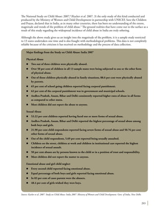 203
The National Study on Child Abuse: 2007,6
(Kacker et al. 2007. 3) the only study of this kind conducted and
produced by the Ministry of Women and Child Development in partnership with UNICEF, Save the Children
and Prayas, declared that in India, as in many other countries, there has been no understanding of the extent,
magnitude and trends of the problem of child abuse.5
The ground realities that have come out to the surface as a
result of this study regarding the widespread incidence of child abuse in India are truly sobering.
Although the above study gives us an insight into the magnitude of the problem, it is a sample study restricted
to 13 states undertaken one time and is also fraught with methodological problems. This data is not completely
reliable because of the criticism it has received on methodology and the process of data collection.
Major findings from the Study on Child Abuse: India 2007
Physical Abuse
n	 Two out of three children were physically abused.
n	 Over 50 per cent of children in all 13 sample states were being subjected to one or the other form
of physical abuse.
n	 Out of those children physically abused in family situations, 88.6 per cent were physically abused
by parents.
n	 65 per cent of school going children reported facing corporal punishment.
n	 62 per cent of the corporal punishment was in government and municipal schools.
n	 Andhra Pradesh, Assam, Bihar and Delhi consistently reported higher rates of abuse in all forms
as compared to other states.
n	 Most children did not report the abuse to anyone.
Sexual Abuse
n	 53.22 per cent children reported having faced one or more forms of sexual abuse.
n	 Andhra Pradesh, Assam, Bihar and Delhi reported the highest percentage of sexual abuse among
both boys and girls.
n	 21.90 per cent child respondents reported facing severe forms of sexual abuse and 50.76 per cent
other forms of sexual abuse.
n	 Out of the child respondents, 5.69 per cent reported being sexually assaulted.
n	 Children on the street, children at work and children in institutional care reported the highest
incidence of sexual assault.
n	 50 per cent abuses are by persons known to the child or in a position of trust and responsibility.
n	 Most children did not report the matter to anyone.
Emotional abuse and girl child neglect
n	 Every second child reported facing emotional abuse.
n	 Equal percentage of both boys and girls reported facing emotional abuse.
n	 In 83 per cent of cases parents were the abusers.
n	 48.4 per cent of girls wished they were boys.
Source: Kacker et al. 2007. Study on Child Abuse: India 2007. Ministry of Women and Child Development. Govt. of India, New Delhi.
 